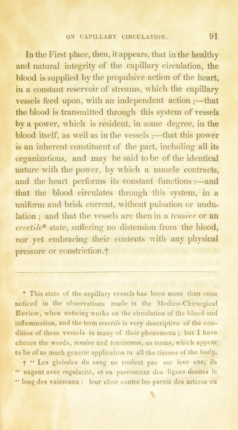 In the First place, then, it appears, that in the healthy and natural integrity of the capillary circulation, the blood is supplied by the propulsive action of the heart, in a constant reservoir of streams, which the capillary vessels feed upon, with an independent action ;—that the blood is transmitted through this system of vessels by a power, Avhich is resident, in some degree, in the blood itself, as w ell as in the vessels ;—that this poAver is an inherent constituent of the part, including all its organizations, and may be said to be of the identical nature Avith the poAver, by which a muscle contracts, and the heart performs its constant functions:—and that the blood circulates through this system, in a uniform and brisk current, Avithout pulsation or undu- lation ; and that the A^essels are then in a tensive or an erectile* state, suffering no distension from the blood, nor yet embracing their contents Avith any physical pressure or constriction,-f- • This state of the capillary vessels has been more than once noticed in the observations made in the Medico-Chirurgical Review, when noticing works on the circulation of the blood and inflammation, and the term erectile is very descriptive of the con- dition of these vessels in many of their phenomena ; but I have chosen the words, tensive and tensiveness, as terms, which appear to be of as much generic application in all the tissues of the body. f “ Les globules du sang ne rouleut pas sur leur axe, ils “ nagent avec regularite, et en parcourant des lignes droites le “ long des vaisseaux : leur choc centre les parois des arteves ou