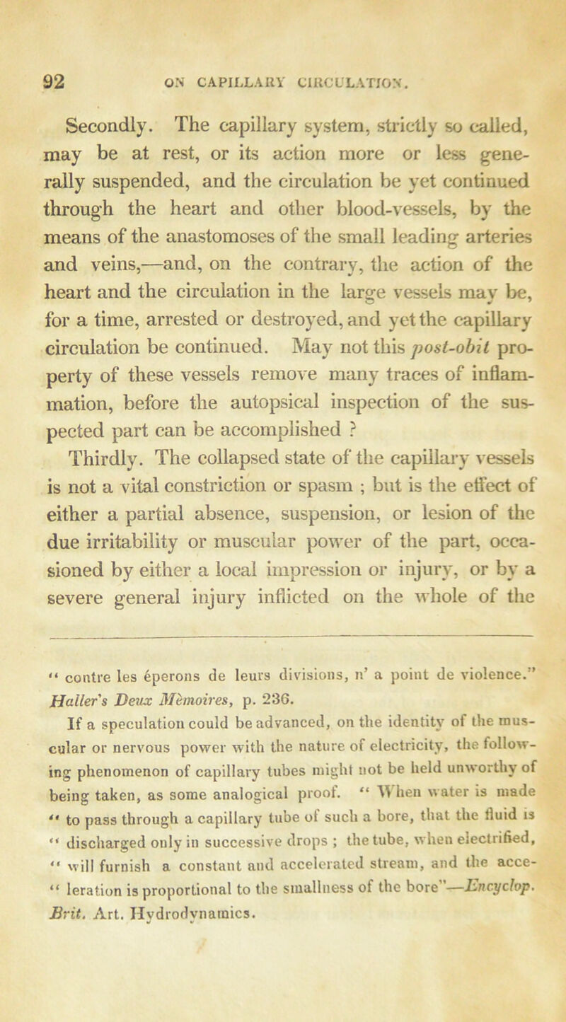 Secondly. The capillary system, strictly so called, may be at rest, or its action more or less gene- rally suspended, and the circulation be yet continued through the heart and other blood-vessels, by the means of the anastomoses of the small leading arteries and veins,—and, on the contrary, the action of the heart and the circulation in the lar^e vessels mav^ be, for a time, arrested or destroyed, and yet the capillary circulation be continued. May not this post-obit pro- perty of these vessels remove many traces of inflam- mation, before the autopsical inspection of the sus- pected part can be accomplished } Thirdly. The collapsed state of the capillary vessels is not a vital constriction or spasm ; but is the elfect of either a partial absence, suspension, or lesion of the due irritability or muscular power of the part, occa- sioned by either a local impression or injury, or by a severe general injury inflicted on the whole of the “ centre les 4perons de leurs divisions, n’ a point de violence.” Haller s Deux Mimoires, p. 236. If a speculation could be advanced, on the identity of the mus- cular or nervous power with the nature of electricity, the follow- ing phenomenon of capillary tubes might not be held unworthy of being taken, as some analogical proof. “ MS hen water is made “ to pass through a capillary tube ot such a bore, that the fluid is “ discharged only in successive drops ; the tube, when electrified, “ will furnish a constant and accelerated stream, and the acce- “ leration is proportional to the smallness of the bore —Ihncyclop, Brit. Art. Hydrodynamics.
