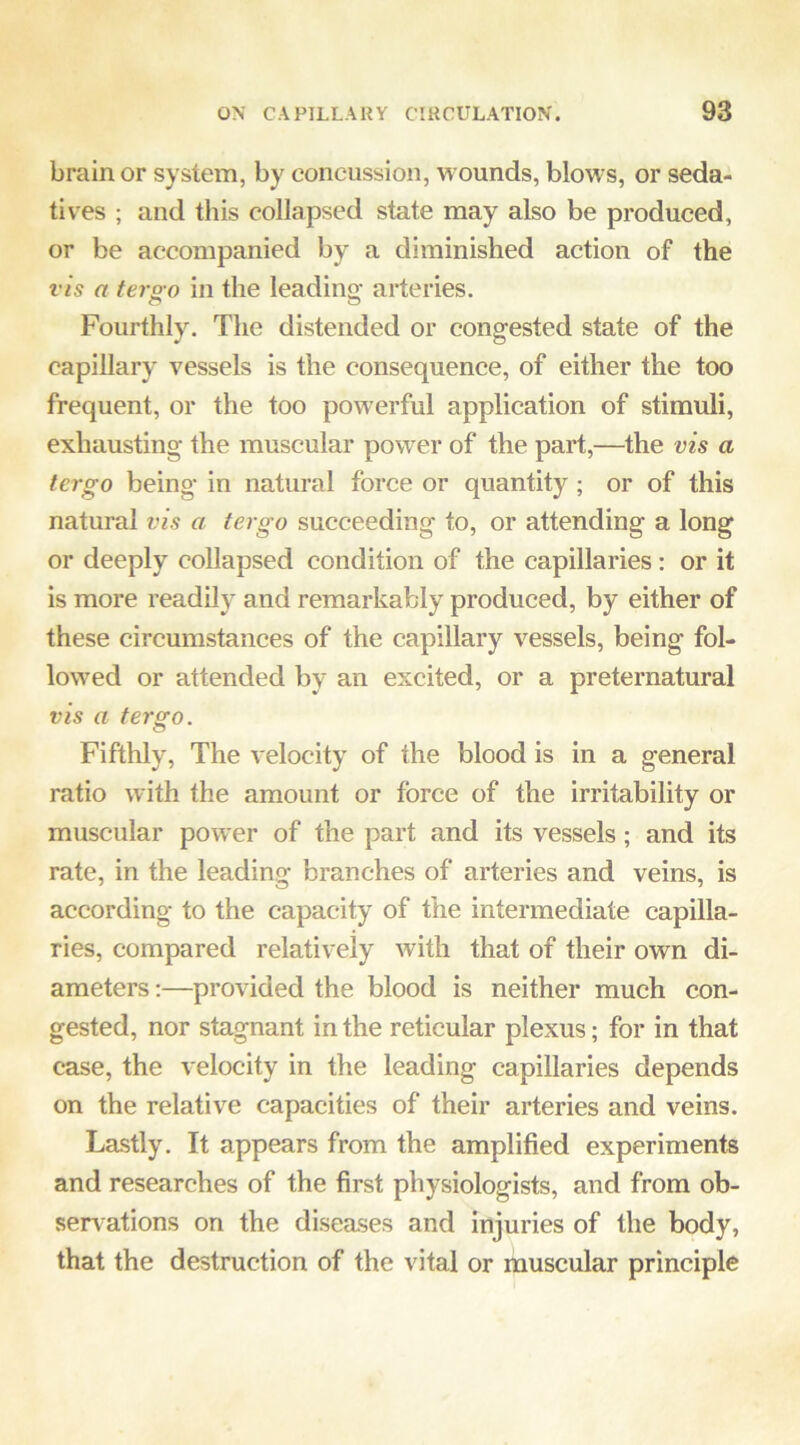 brain or system, by concussion, wounds, blows, or seda- tives ; and this collapsed state may also be produced, or be accompanied by a diminished action of the vis a terg-o in the leading arteries. Fourthly. The distended or congested state of the capillary vessels is the consequence, of either the too frequent, or the too powerful application of stimuli, exhausting the muscular power of the part,—the vis a tergo being in natural force or quantity; or of this natural vis a tergo succeeding to, or attending a long or deeply collapsed condition of the capillaries: or it is more readily and remarkably produced, by either of these circumstances of the capillary vessels, being fol- lowed or attended by an excited, or a preternatural vis a tergo. Fifthly, The velocity of the blood is in a general ratio with the amount or force of the irritability or muscular power of the part and its vessels; and its rate, in the leading branches of arteries and veins, is according to the capacity of the intermediate capilla- ries, compared relatively with that of their own di- ameters ;—provided the blood is neither much con- gested, nor stagnant in the reticular plexus; for in that case, the velocity in the leading capillaries depends on the relative capacities of their arteries and veins. Lastly. It appears from the amplified experiments and researches of the first physiologists, and from ob- servations on the diseases and injuries of the body, that the destruction of the vital or muscular principle