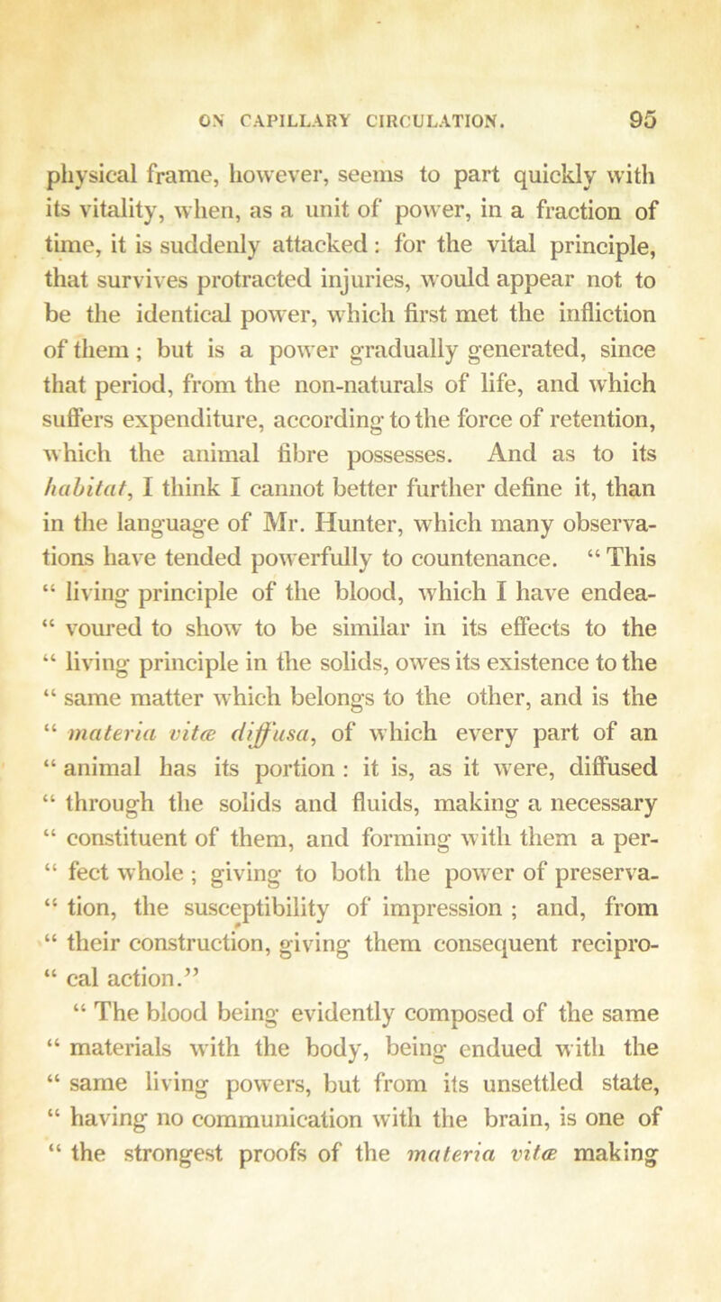 physical frame, however, seems to part quickly with its vitality, when, as a unit of power, in a fraction of time, it is suddenly attacked : for the vital principle, that survives protracted injuries, would appear not to be the identical power, which first met the infliction of them; but is a power gradually generated, since that period, from the non-naturals of life, and which sufters expenditure, according to the force of retention, which the animal fibre possesses. And as to its habitat, I think I cannot better further define it, than in the language of Mr. Hunter, which many observa- tions have tended pow erfully to countenance. “ This “ living principle of the blood, which I have endea- “ voured to show to be similar in its effects to the “ living principle in the solids, owes its existence to the “ same matter which belongs to the other, and is the “ materia vitm diffusa, of which every part of an “ animal has its portion : it is, as it w ere, diffused “ through the solids and fluids, making a necessary “ constituent of them, and forming with them a per- “ feet whole ; giving to both the power of preserva- “ tion, the susceptibility of impression ; and, from “ their construction, giving them consequent recipro- “ cal action.” “ The blood being evidently composed of the same “ materials with the body, being endued with the “ same living powers, but from its unsettled state, “ having no communication with the brain, is one of “ the strongest proofs of the materia vitce making
