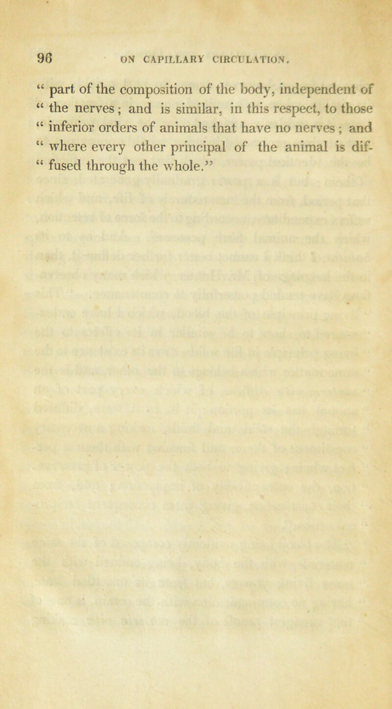 “ part of the composition of the body, independent of “ the nerves; and is similar, in this respect, to those “ inferior orders of animals that have no nerves; and “ where every other principal of the animal is dif- “ fused through the whole.’’