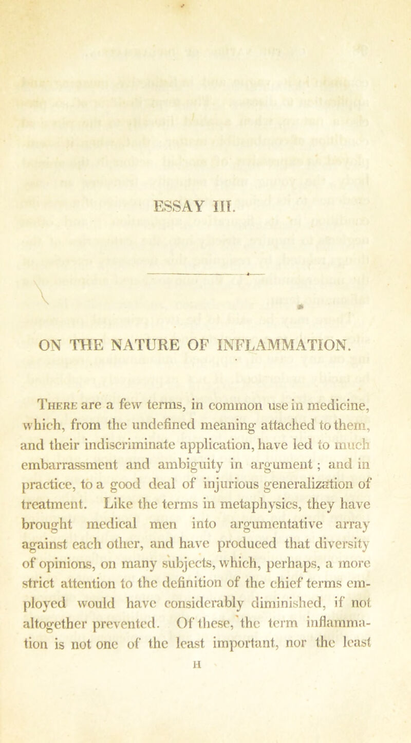 ESSAY III. \ ON THE NATURE OF INFLAMMATION. There are a few terms, in common use in medicine, which, from the undefined meaning attached to them, and their indiscriminate application, have led to much embarrassment and ambiguity in argument; and in practice, to a good deal of injurious generalization of treatment. Like the terms in metaphysics, they have brought medical men into argumentative array against each other, and have produced that diversity of opinions, on many subjects, which, perhaps, a more strict attention to the definition of the chief terms em- ployed would have considerably diminished, if not altogether prevented. Of these, the tci m inflamma- tion is not one of the least important, nor the least H