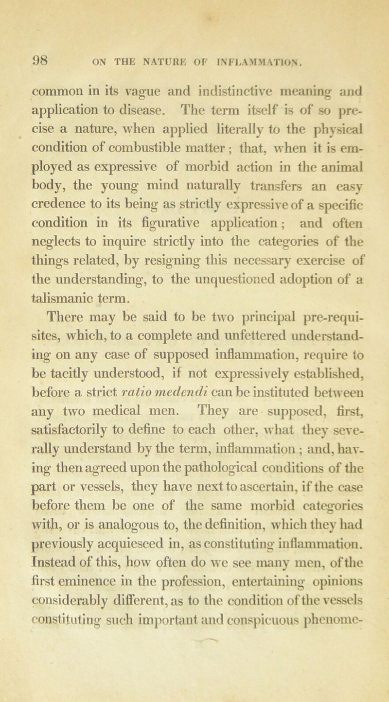 common in its vague and indistinctive meaning and application to disease. The term itself is of so pre- cise a nature, when applied literally to the physical condition of combustible matter; that, w hen it is em- ployed as expressive of morbid action in the animal body, the young mind naturally transfers an easy credence to its being as strictly expressive of a specific condition in its figurative application; and often neglects to inquire strictly into the categories of the things related, by resigning this necessary exercise of the understanding, to the unquestioned adoption of a talismanic term. There may be said to be two principal pre-requi- sites, which, to a complete and unfettered understand- ing on any case of supposed inflammation, require to be tacitly understood, if not expressively established, before a strict ratio medendi can be instituted between any two medical men. They are supposed, first, satisfactorily to define to each other, what they seve- rally understand by the term, inflanmiatipn; and, hav- ing then agreed upon the pathological conditions of tlie part or vessels, they have next to ascertain, if the case before them be one of the same morbid categories with, or is analogous to, the definition, wdiich they had previously acquiesced in, as constituting inflammation. Instead of this, how often do we see many men, of the first eminence in the profession, entertaining opinions considerably different, as to the condition of the vessels constituting such important and conspicuous phenomc-
