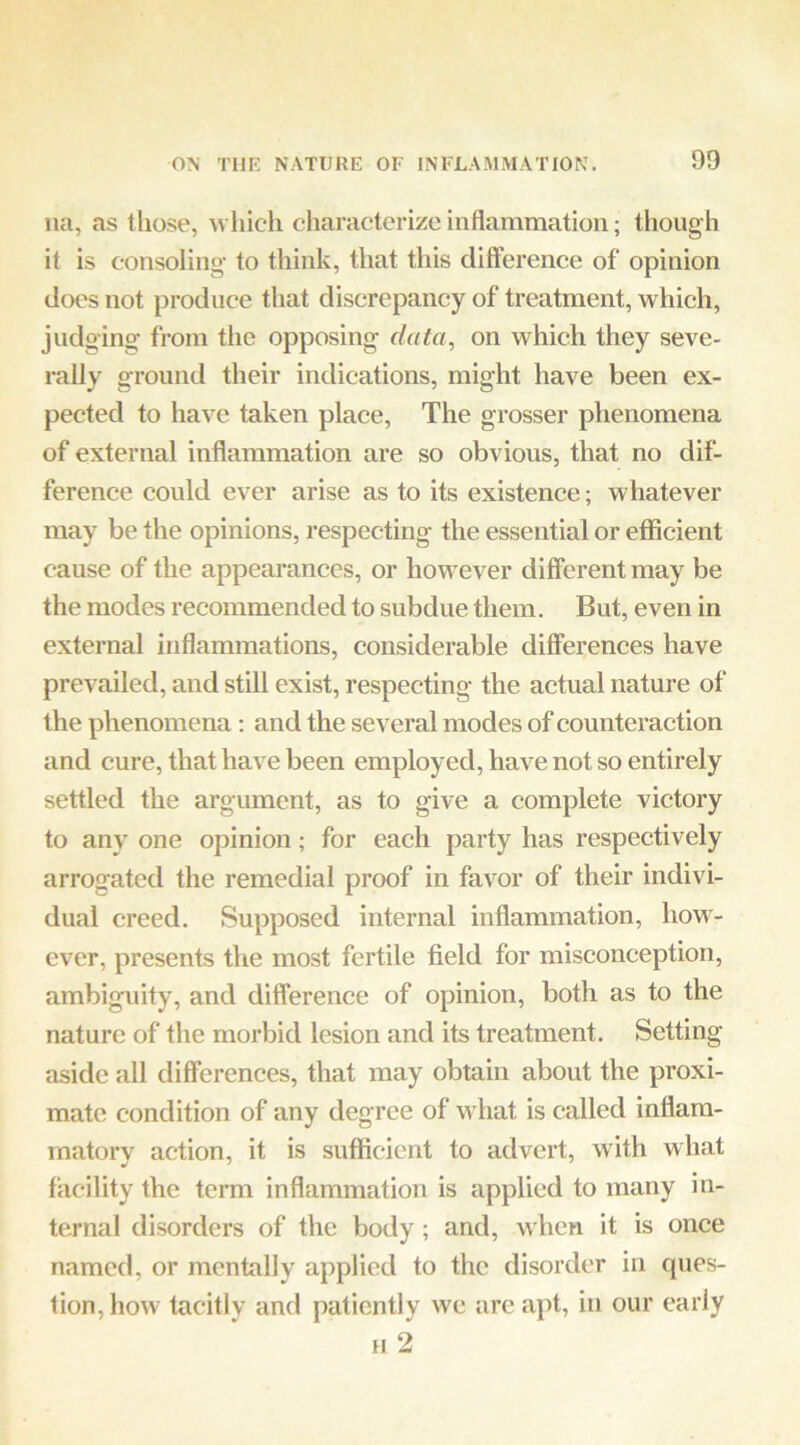 na, as those, M'liich characterize inflammation; though it is consoling- to think, that this difference of opinion does not produce that discrepancy of treatment, which, judging from the opposing data., on which they seve- rally ground their indications, might have been ex- pected to have taken place. The grosser phenomena of external inflammation are so obvious, that no dif- ference could ever arise as to its existence; whatever may be the opinions, respecting the essential or efficient cause of the appearances, or however different may be the modes recommended to subdue them. But, even in external inflammations, considerable differences have prevailed, and still exist, respecting the actual nature of the phenomena; and the several modes of counteraction and cure, that have been employed, have not so entirely settled the argument, as to give a complete victory to any one opinion; for each party has respectively arrogated the remedial proof in favor of their indivi- dual creed. Supposed internal inflammation, how- ever, presents the most fertile field for misconception, ambiguity, and difference of opinion, both as to the nature of the morbid lesion and its treatment. Setting- aside all differences, that may obtain about the proxi- mate condition of any degree of what is called inflam- matorv action, it is sufflcient to advert, with what facility the term inflammation is applied to many in- ternal disorders of the body ; and, when it is once named, or mentally applied to the disorder in ques- tion, how tacitly and patiently we are apt, in our early H 2