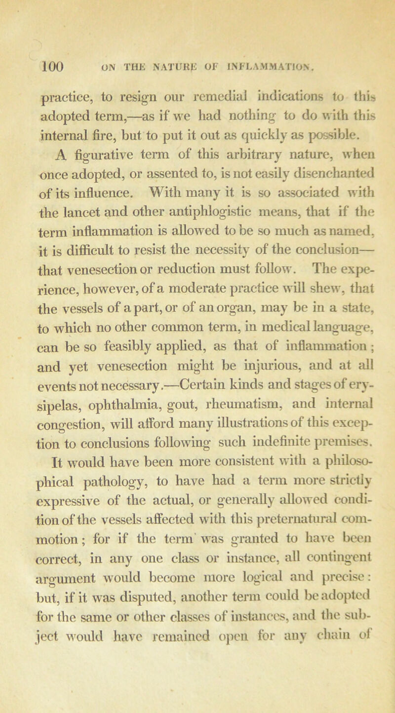 practice, to resign our remedial indications to this adopted term,—as if we had nothing to do m ith this internal fire, but to put it out as quickly as possible. A figurative term of this arbitrary nature, when once adopted, or assented to, is not easily disenchanted of its influence. With many it is so associated with the lancet and other antiphlogistic means, that if the term inflammation is allowed to be so much as named, it is difificult to resist the necessity of the conclasion— that venesection or reduction must foUow. The expe- rience, however, of a moderate practice will shew, that the vessels of a part, or of an organ, may be in a state, to which no other common term, in medical language, can be so feasibly apphed, as that of inflammation; and yet venesection might be injurious, and at all events not necessary.—Certain kinds and stages of ery- sipelas, ophthalmia, gout, rheumatism, and internal congestion, will afford many illustrations of this excep- tion to conclusions following such indefinite premises. It would have been more consistent with a philoso- phical pathology, to have had a term more strictly expressive of the actual, or generally allowed condi- tion of the vessels affected with this preternatural com- motion ; for if the term' was granted to ha\ e been correct, in any one class or instance, all contingent argument would become more logical and precise: but, if it was disputed, another term could be adopted for the same or other classes of instances, and tlie sub- ject would have remained o})en for any chain ot