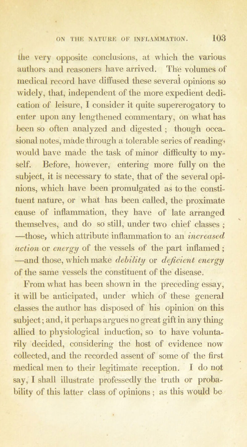the very opposite conclusions, at which the various authors and reasoners have arrived. The volumes of « medical record have diffused these several opinions so widely, that, independent of the more expedient dedi- cation of leisure, I consider it quite supererogatory to enter upon any lengthened commentary, on what has been so often analyzed and digested ; though occa- sional notes, made through a tolerable series of readings would have made the task of minor difficulty to my-- self. Before, however, entering more fully on the subject, it is necessary to state, that of the several opi- nions, which have been promulgated as to the consti- tuent nature, or what has been called, the proximate cause of inflammation, they have of late arranged themselves, and do so still, under two chief classes ; —those, w hich attribute inflammation to an increased action or energy of the vessels of the part inflamed; —and those, wffiich make debility or deficient energy of the same vessels the constituent of the disease. From what has been shown in the preceding essay, it will be anticipated, under which of these general classes the author has disposed of his opinion on this subject; and, it perhaps argues no great gift in any thing allied to physiological induction, so to have volunta- rily decided, considering the host of evidence now collected, and the recorded assent of some of the first medical men to their legitimate reception. I do not say, I shall illustrate professedly the truth or proba- bility of this latter class of opinions ; as this would be