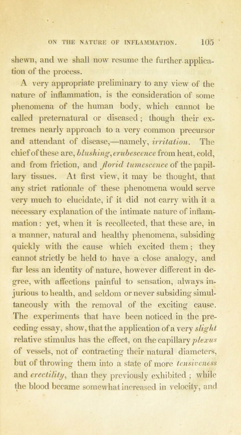 sliewn, and we shall now resume the further applica- tion of the process. A very appropriate preliminary to any view of the nature of inflammation, is the consideration of some phenomena of the human body, which cannot be called preternatural or diseased; though their ex- tremes nearly approach to a very common precursor and attendant of disease,—namely, irritation. The chief of these are, blushing,ei'ubescence from heat, cold, and from friction, and florid tumescence of the papil- lary tissues. At first view, it may be thought, that any strict rationale of these phenomena would serve very much to elucidate, if it did not carry with it a necessary explanation of the intimate nature of inflam- mation : yet, when it is recollected, that these are, in a manner, natural and healthy phenomena, subsiding quickly with the cause which excited them; they cannot strictly be held to have a close analogy, and far less an identity of nature, however different in de- gree, with affections painful to sensation, always in- jurious to health, and seldom or never subsiding simul- taneously with the removal of the exciting cause. The experiments that have been noticed in the pre- ceding essay, show, that the application of a very slight relative stimulus has the effect, on the capillary of vessels, not of contracting their natural diameters, but of throwing them into a state of more tensiveness and erectility, than they previously exhibited ; while the blood became somewhat increased in velocity, and