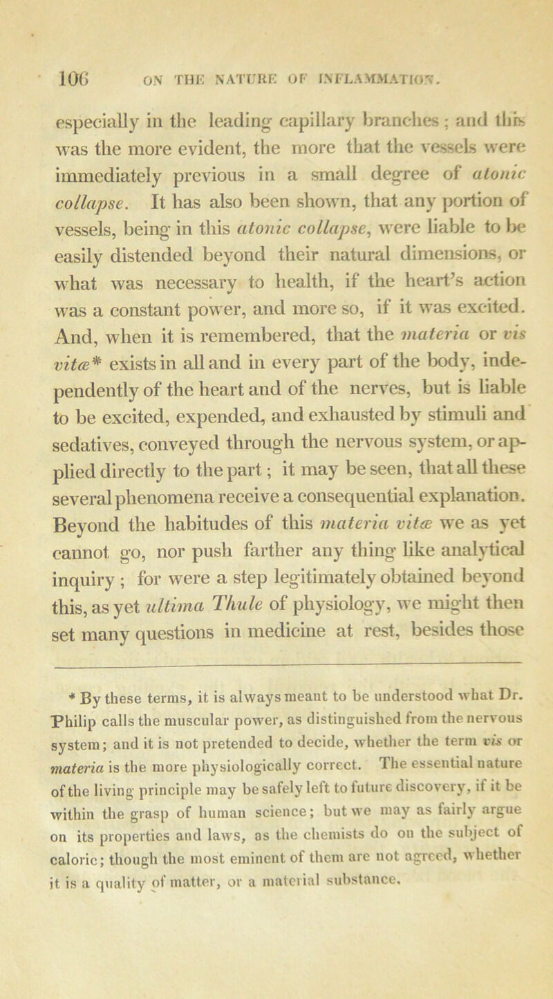especially in the leading- capillary branches; and this was the more evident, the more that the vessels were immediately previous in a small degree of atonic collapse. It has also been shown, that any portion of vessels, being in this atonic collapse., were liable to be easily distended beyond their natural dimensions, or what was necessary to health, if the heart’s action was a constant power, and more so, if it was excited. And, when it is remembered, that the materia or vis vit(B* exists in all and in every part of the body, inde- pendently of the heart and of the nerves, but is liable to be excited, expended, and exhausted by stimuli and sedatives, conveyed through the nervous system, or ap- plied directly to the part; it may be seen, that all these several phenomena receive a consequential explanation. Beyond the habitudes of this materia vitxe we as yet cannot go, nor push farther any thing like analytical inquiry ; for were a step legitimately obtained beyond this, as yet ultima Thule of physiology, we might then set many questions in medicine at rest, besides those * By these terms, it is always meant to be understood what Dr. Philip calls the muscular power, as distinguished from the nervous system; and it is not pretended to decide, whether the term vis or materia is the more physiologically correct. The essential nature of the living principle may be safely left to future discoverj% if it be within the grasp of human science; but we may as fairly argue on its properties and laws, as the chemists do on the subject of caloric; though the most eminent of them are not agreed, whether it is a quality of matter, or a material substance.