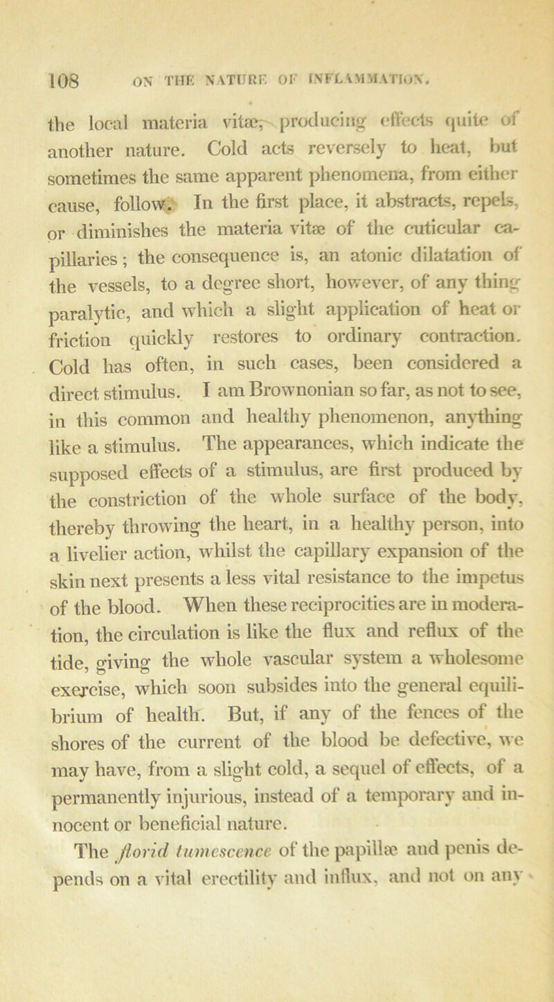 the local materia vita?; producing (,*fVecis (juito of another nature. Cold acts reversely to heat, but sometimes the same apparent phenomena, from either cause, follow.' In the first place, it abstracts, repels, or diminishes the materia vitae of the cniticular ca- pillaries ; the consequence is, an atonic dilatation of the vessels, to a degree short, however, of any thing paralytic, and Avhich a slight application of heat or friction quickly restores to ordinary contraction. Cold has often, in such cases, been considered a direct stimulus. I am Brownonian so far, as not to see, in this common and healthy phenomenon, anything like a stimulus. The appearances, Avhich indicate the supposed effects of a stimulus, are first produced by the constriction of the whole surface of the body, thereby throwing the heart, in a healthy person, into a livelier action, Avhilst the capillary expansion of the skin next presents a less vital resistance to the impetus of the blood. When these reciprocities are in modera- tion, the circulation is like the flux and reflux of the tide o-ivins: the Avhole vascular system a Avholesome exercise, which soon subsides into the general equili- brium of health. But, if any of the fences of the shores of the current of the blood be defective, we may have, from a slight cold, a sequel of effects, of a permanently injurious, instead of a temporary and in- nocent or beneficial nature. The florid tumescence of the papill<e and penis de- pends on a vital erectility and influx, and not on any