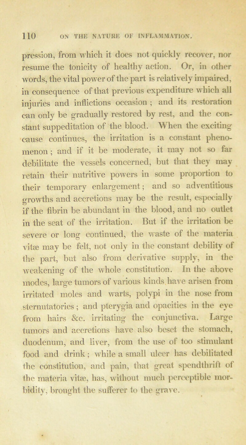 pression, from which it does not quickly recover, nor resume the tonicity of healthy action. Or, in other words, the vital power of the part is relatively impaired, in consequence of that previous expenditure which all injuries and inflictions occasion ; and its restoration can only be gradually restored by rest, and the con- stant suppeditation of the blood. When the exciting •cause continues, the irritation is a constant pheno- menon ; and if it be moderate, it may not so far debilitate the vessels concerned, but that they may retain their nutritive powers in some proportion to their temporary enlargement; and so adventitious growths and accretions may be the result, especially if the fibrin be abundant in the blood, and no outlet in the seat of the irritation. But if the irritation be severe or long continued, the waste of the materia vitee may be felt, not only in the constant debility of the part, but also from derivative supply, in the weakening of the whole eonstitution. In the above modes, large tumors of various kinds have arisen from irritated moles and warts, polypi in the nose from sternutatories ; and pterygia and opacities in the eye from hairs &c. irritating the conjunctiva. Large tumors and accretions have also beset the stomach, duodenum, and liver, from the use of too stimulant food and drink; while a small ulcer has debilitated the constitution, and pain, that great spendthrift ot the materia vita?, has, without much perceptible mor- bidity, brought the sufferer to the gra\ e.