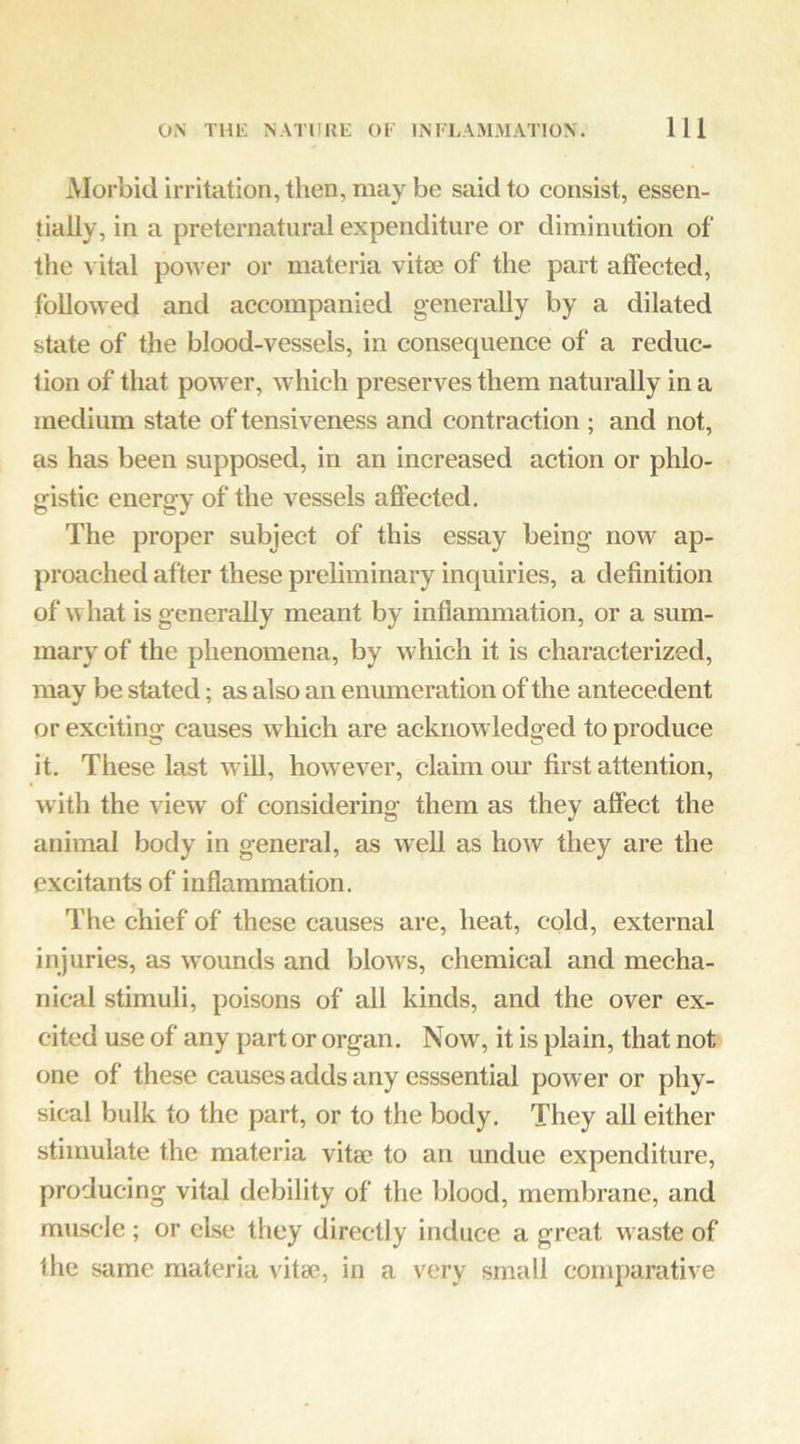 Morbid irritation, then, may be said to consist, essen- tially, in a preternatural expenditure or diminution of the vital power or materia vitae of the part affected, followed and accompanied generally by a dilated state of the blood-vessels, in consequence of a reduc- tion of that power, which preserves them naturally in a medium state of tensiveness and contraction ; and not, as has been supposed, in an increased action or plilo- gistic energy of the vessels affected. The proper subject of this essay being now ap- proached after these preliminary inquiries, a definition of what is generally meant by inflammation, or a sum- mary of the phenomena, by which it is characterized, may be stated; as also an enumeration of the antecedent or exciting causes which are acknowledged to produce it. These last wiU, however, claim our first attention, with the view' of considering them as they affect the animal body in general, as well as how they are the excitants of inflammation. The chief of these causes are, heat, cold, external injuries, as wounds and blow^s, chemical and mecha- nical stimuli, poisons of all kinds, and the over ex- cited use of any part or organ. Now, it is plain, that not one of these causes adds any esssential power or phy- sical bulk to the part, or to the body. They all either stimulate the materia vita? to an undue expenditure, producing vital debility of the blood, membrane, and muscle ; or else they directly induce a great w aste of the same materia vita?, in a very small comparative