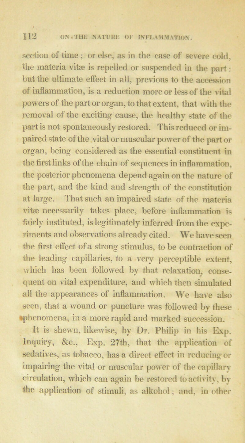 section of time ; or else, as in the case of severe cold, the materia vitse is repelled or sus}>ended in the part: but the ultimate effect in all, previous to the accession of inflammation, is a reduction more or less of the vital powers of the part or organ, to that extent, that with the removal of the exciting cause, the healthy state of the part is not spontaneously restored. This reduced or im- paired state of the .vital or muscular power of the part or organ, being considered as the essential constituent in the first links of the chain of sequences in inflammation, the posterior phenomena depend again on the nature of the part, and the kind and strength of the constitution at large. That such an impaired state of the materia vitse necessarily takes place, before inflammation is fairly instituted, is legitimately inferred from the expe- riments and observations already cited, We have seen the first eflbct of a strong stimulus, to be contraction of the leading capillaries, to a very perceptible extent, which has been followed by that relaxation^ conse- quent on vital expenditure, and which then simulated all the appearances of inflammation. We have also seen, that a w^ound or puncture was followed by these ♦phenomena, in a more rapid and marked succession. It is shewn, likewise, by Dr. Philip in his Exp. Inquiry, &c,, Exp. 27th, that the application of sedativ'^es, as tobacco, has a direct effect in reducing or impairing the vital or muscular power of the capillary circulation, wdiich can again be restored toaclivity, bv the application of stimuli, as alkohol; and, in other