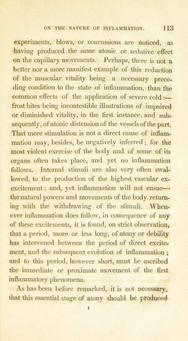 experiments, blows, or concussions are noticed, as having produced the same atonic or sedative effect on the capillary movements. Perhaps, there is not a better nor a more manifest example of this reduction of the muscular vitality being a necessary prece- ding condition to the state of inflammation, than the common eft’ects of the application of severe cold:— frost bites being incontestible illustrations of impaired or diminished vitality, in the first instance, and sub- sequently, of atonic distension of the vessels of the part. That mere stimulation is not a direct cause of inflam- mation may, besides, be negatively inferred; for the most violent exercise of the body and of some of its organs often takes place, and yet no inflammation follows. Internal stimuli are also very often swal- lowed, to the production of the highest vascular ex- excitement ; and, yet inflammation will not ensue—• the natural powers and movements of the body return- ing with the withdrawing of the stimuli. When- ever inflammation does follow, in consequence of any of these excitements, it is found, on strict observation, that a period, more or less long, of atony or debility has intervened between the period of direct excite- ment, and the subsequent evolution of inflammation ; and to this period, however short, must be ascribed the immediate or proximate movement of the first inflammatory phenomena. As has been before remarked, it is not necessary, that this essential stage of atony should be produced 1