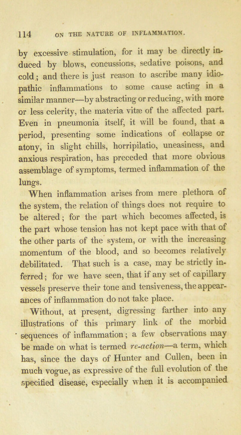 by excessive stimulation, for it may be directly in- duced by blows, concussions, sedative poisons, and cold.; and there is just reason to ascribe many idio- pathic inflammations to some caase acting in a similar manner—by abstracting or reducing, with more or less celerity, the materia vitse of the affected part. Even in pneumonia itself, it will be found, that a period, presenting some indications of collapse or atony, in slight chills, horripilatio, uneasiness, and anxious respiration, has preceded that more obvious assemblage of symptoms, termed inflammation of the lungs. When inflammation arises from mere plethora of the system, the relation of things does not require to be altered; for the part which becomes affected, is the part whose tension has not kept pace with that of the other parts of the system, or with the increasing momentum of the blood, and so becomes relatively debilitated. That such is a case, may be strictly in- ferred; for we have seen, that if any set of capillary vessels preserve their tone and tensiveness, the appear- ances of inflammation do not take place. Without, at present, digressing farther into any illustrations of this primary link of the morbid ' sequences of inflammation; a few observations may be made on what is termed re-action—a term, which has, since the days of Hunter and Cullen, been in much vogue, as expressive of the full evolution of the specified disease, especially when it is accompanied
