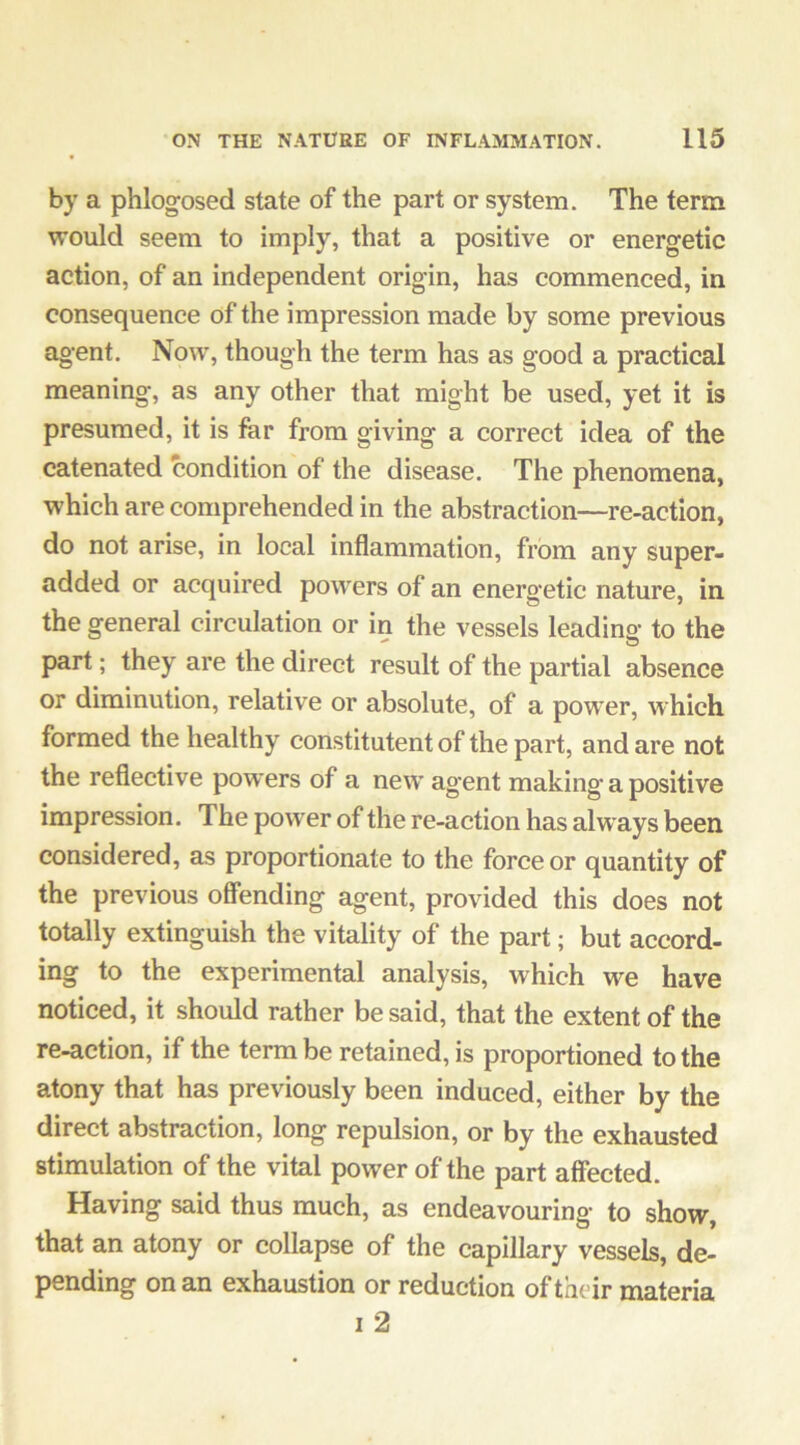 by a phlogosed state of the part or system. The term would seem to imply, that a positive or energetic action, of an independent origin, has commenced, in consequence of the impression made by some previous ag*ent. Now, though the term has as good a practical meaning, as any other that might be used, yet it is presumed, it is far from giving a correct idea of the catenated condition of the disease. The phenomena, which are comprehended in the abstraction—re-action, do not arise, in local inflammation, from any super- added or acquired powers of an energetic nature, in the general circulation or in the vessels leading- to the part; they are the direct result of the partial absence or diminution, relative or absolute, of a power, which formed the healthy constitutent of the part, and are not the reflective powers of a new agent making a positive impression. The power of the re-action has alw ays been considered, as proportionate to the force or quantity of the previous offending agent, provided this does not totally extinguish the vitality of the part; but accord- ing to the experimental analysis, which we have noticed, it should rather be said, that the extent of the re-action, if the term be retained, is proportioned to the atony that has previously been induced, either by the direct abstraction, long repulsion, or by the exhausted stimulation of the vital power of the part affected. Having said thus much, as endeavouring to show, that an atony or collapse of the capillary vessels, de- pending on an exhaustion or reduction of their materia I 2