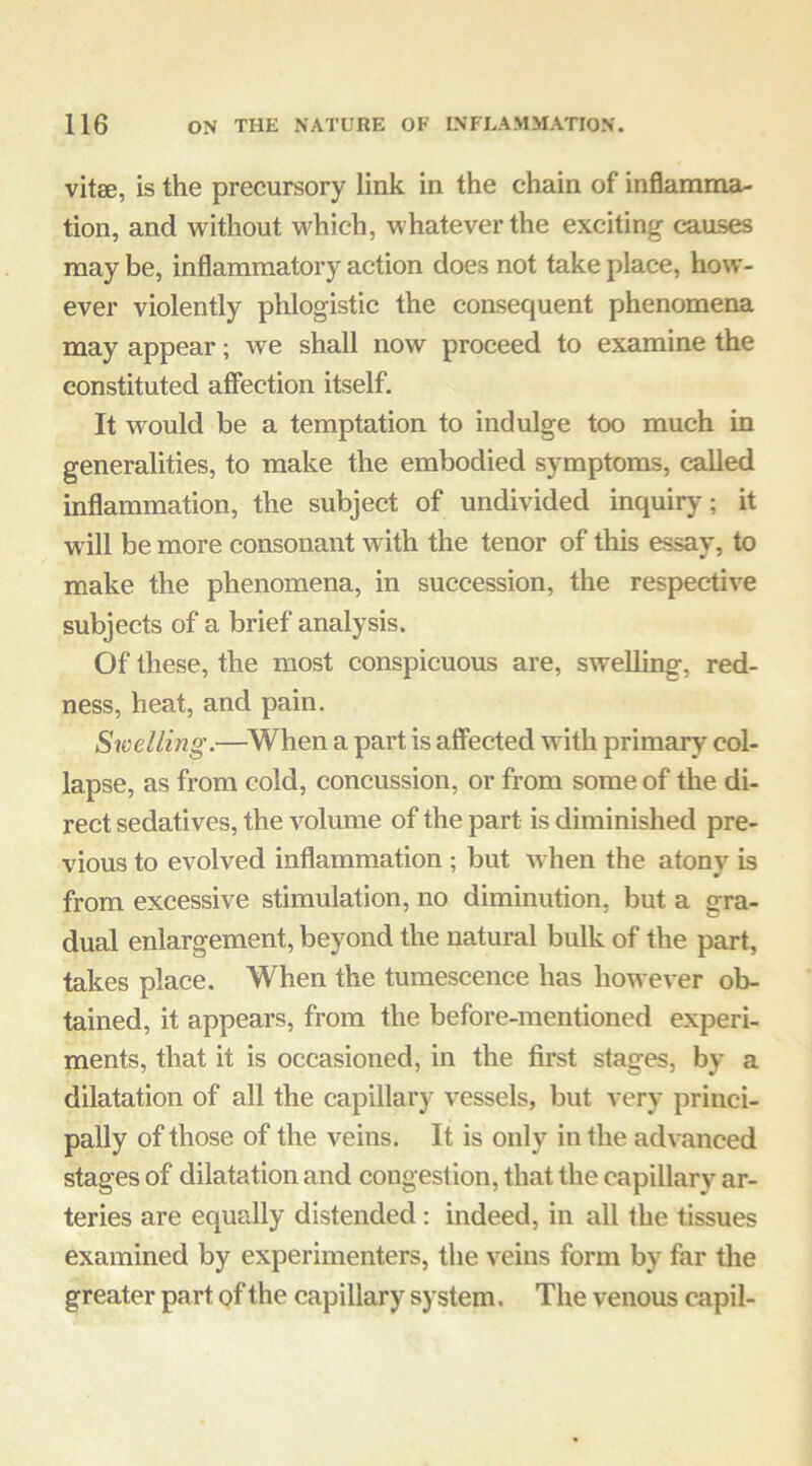 vitse, is the precursory link in the chain of inflamma- tion, and without which, whatever the exciting causes may be, inflammatory action does not take place, how- ever violently phlogistic the consequent phenomena may appear; we shall now proceed to examine the constituted affection itself. It would be a temptation to indulge too much in generalities, to make the embodied symptoms, called inflammation, the subject of undivided inquiry; it will be more consonant with the tenor of this essay, to make the phenomena, in succession, the respective subjects of a brief analysis. Of these, the most conspicuous are, swelling, red- ness, heat, and pain. Swelling.—^When a part is afiected with primary col- lapse, as from cold, concussion, or from some of the di- rect sedatives, the volume of the part is diminished pre- vious to evolved inflammation ; but when the atony is from excessive stimulation, no diminution, but a gra- dual enlargement, beyond the natural bulk of the part, takes place. When the tumescence has however ob- tained, it appears, from the before-mentioned experi- ments, that it is occasioned, in the first stages, by a dilatation of all the capillary vessels, but very princi- pally of those of the veins. It is only in the advanced stages of dilatation and congestion, that the capillary ar- teries are equally distended : indeed, in all the tissues examined by experimenters, the veins form by far the greater part of the capillary system. The venous capil-