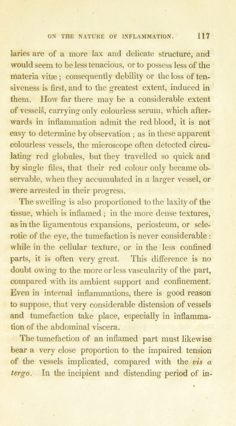 laries are of a more lax and delicate structure, and would seem to be less tenacious, or to possess less of the materia vitae ; consequently debility or the loss of ten- siveness is first, and to the greatest extent, induced in them. How far there may be a considerable extent of vessels, carrying only colourless serum, which after- wards in inflammation admit the red blood, it is not easy to determine by observation; as in these apparent colourless vessels, the microscope often detected circu- lating red globules, but they travelled so quick and by single files, that their red colour only became ob- servable, when they accumulated in a larger vessel, or were arrested in their progress. The sw elling is also proportioned to the laxity of the tissue, which is inflamed; in the more dense textures, as in the ligamentous expansions, periosteum, or scle- rotic of the eye, the tumefaction is never considerable : while in the cellular texture, or in the less confined parts, it is often very great. This difference is no doubt owing to the more or less vascularity of the part, compared with its ambient support and confinement. Even in internal inflammations, there is good reason to suppose, that very considerable distension of vessels and tumefaction take place, especially in inflamma- tion of the abdominal viscera. The tumefaction of an inflamed part must likewise bear a very close proportion to the impaired tension of the vessels implicated, compared with the vis a ter go. In the incipient and distending period of in-