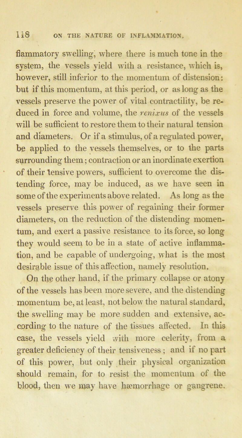 flammatory swelling, where there is much tone in the system, the vessels yield with a resistance, which is, however, still inferior to the momentum of distension; but if this momentum, at this period, or as long as the vessels preserve the power of vital contractility, be re- duced in force and volume, the renixus of the vessels will be sufficient to restore them to their natural tension and diameters. Or if a stimulus, of a regulated power, be applied to the vessels themselves, or to the parts surrounding them; contraction or an inordinate exertion of their tensive powers, sufficient to overcome the dis- tending force, may be induced, as we have seen in some of the experiments above related. As long as the vessels preserve this power of regaining their former diameters, on the reduction of the distending momen- tum, and exert a passive resistance to its force, so long they would seem to be in a state of active inflamma- tion, and be capable of undergoing, what is the most desirable issue of this affection, namely resolution. On the other hand, if the primary collapse or atony of the vessels has been more severe, and the distending momentum be, at least, not below the natural standard, the swelling may be more sudden and extensive, ac- cording to the nature of the tissues affected. In this case, the vessels yield witli more celerity, from a greater deficiency of their tensiveness ; and if no part of this power, but only their physical organization should remain, for to resist the momentum of the blood, then we may have heemorrhage or gangrene.