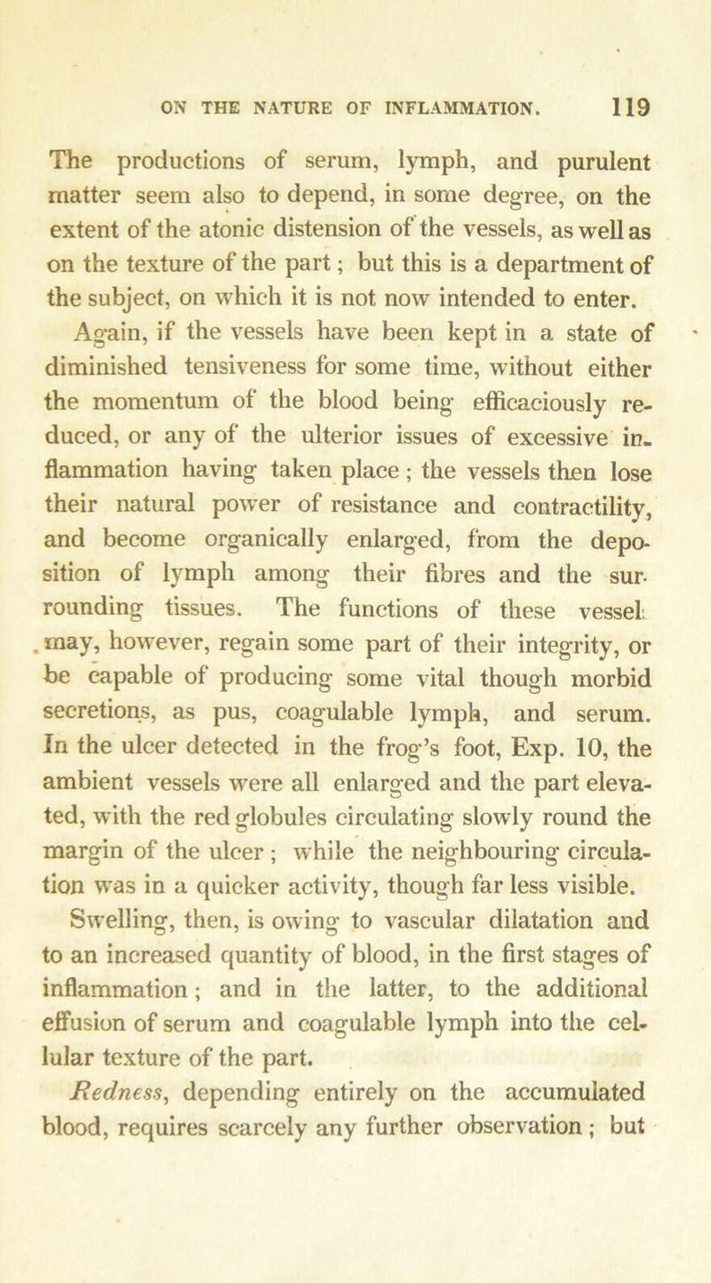 The productions of serum, lymph, and purulent matter seem also to depend, in some degree, on the extent of the atonic distension of the vessels, as well as on the texture of the part; but this is a department of the subject, on which it is not now intended to enter. Again, if the vessels have been kept in a state of diminished tensiveness for some time, without either the momentum of the blood being efficaciously re- duced, or any of the ulterior issues of excessive in- flammation having taken place ; the vessels tluen lose their natural power of resistance and contractility, and become organically enlarged, from the depo- sition of lymph among their fibres and the sur- rounding tissues. The functions of these vessel. . may, however, regain some part of their integrity, or be capable of producing some vital though morbid secretions, as pus, coagulable lymph, and serum. In the ulcer detected in the frog’s foot, Exp. 10, the ambient vessels were all enlarged and the part eleva- ted, with the red globules circulating slowly round the margin of the ulcer ; while the neighbouring circula- tion was in a quicker activity, though far less visible. Swelling, then, is owing to vascular dilatation and to an increased quantity of blood, in the first stages of inflammation; and in the latter, to the additional effusion of serum and coagulable lymph into the cel- lular texture of the part. Redness^ depending entirely on the accumulated blood, requires scarcely any further observation; but