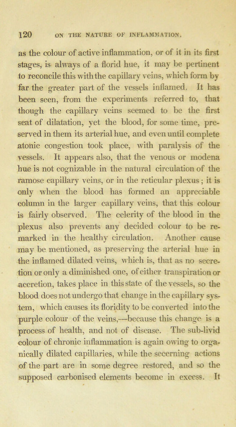 as the colour of active inflammation, or of it in its first stages, is always of a florid hue, it may be pertinent to reconcile this with the capillary veins, which form by far the greater part of the vessels inflamed. It has been seen, from the experiments referred to, that though the capillary veins seemed to be the first seat of dilatation, yet the blood, for some time, pre- served in them its arterial hue, and even until complete atonic congestion took place, with paralysis of the vessels. It appears also, that the venous or modena hue is not cognizable in the natural circulation of the ramose capillary veins, or in the reticular plexus; it is only when the blood has formed an appreciable column in the larger capillary veins, that this colour is fairly observed. The celerity of the blood in the plexus also prevents any decided colour to be re- marked in the healthy circulation. Another cause may be mentioned, as preserving the arterial hue in the inflamed dilated veins, which is, that as no secre- tion or only a diminished one, of either transpiration or accretion, takes place in this state of the vessels, so the blood does not undergo that change in the capillary sys- tem, which causes its floridity to be converted into the purple colour of the veins,—because this change is a process of health, and not of disease. The sub-livid colour of chronic inflammation is a^ain owing to orga- nically dilated capillaries, while the secerning actions of the part are in some degree restored, and so the supposed carbonised elements become in excess. It