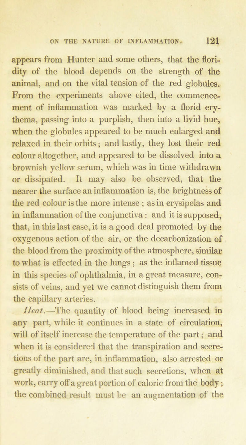 appears from Hunter and some others, that the flori- dity of the blood depends on the strength of the animal, and on the vital tension of the red globules. From the experiments above cited, the commence- ment of inflammation was marked by a florid ery- thema, passing into a purplish, then into a livid hue, when the globules appeared to be much enlarged and relaxed in their orbits; and lastly, they lost their red colour altogether, and appeared to be dissolved into a brownish yellow' serum, which was in time withdrawn or dissipated. It may also be observed, that the nearer the surface an inflammation is, the brightness of the red colour is the more intense ; as in erysipelas and in inflammation of the conjunctiva : and it is supposed, that, in this last case, it is a good deal promoted by the oxygenous action of the air, or the decarbonization of the blood from the proximity of the atmosphere, similar to what is efiected in the lungs; as the inflamed tissue in this species of ophthalmia, in a great measure, con- sists of veins, and yet we cannot distinguish them from the capillary arteries. Heat.—The quantity of blood being increased in any part, while it continues in a state of circulation, will of itself increase the temperature of the part; and when it is considered that the transpiration and secre- tions of the part are, in inflammation, also arrested or greatly diminished, and that such secretions, when at work, carry off a great portion of caloric from the body; the combined result must be an augmentation of the