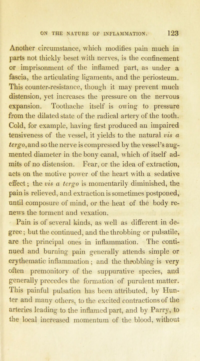 Another circumstance, which modifies pain much in parts not thickly beset with nerves, is the confinement or imprisonment of the inflamed part, as under a fascia, the articulating ligaments, and the periosteum. This counter-resistance, though it may prevent much distension, yet increases the pressure on the nervous expansion. Toothache itself is owing to pressure from the dilated state of the radical artery of the tooth. Cold, for example, having first produced an impaired tensiveness of the vessel, it yields to the natural vis a ^ergo, and so the nerve is compressed by the vessePs aug- mented diameter in the bony canal, which of itself ad- mits of no distension. Fear, or the idea of extraction, acts on the motive power of the heart with a sedative effect; the vis a tergo is momentarily diminished, the pain is relieved, and extraction is sometimes postponed, until composure of mind, or the heat of the body re- news the torment and vexation. Pain is of several kinds, as well as different in de- gree ; but the continued, and the throbbing or pulsatile, are the principal ones in inflammation. The conti- nued and burning pain generally attends simple or erythematic inflammation; and the throbbing is very often premonitory of the suppurative species, and generally precedes the formation of purulent matter. This painful pulsation has been attributed, by Hun- ter and many others, to the excited contractions of the arteries leading to the inflamed part, and by Parry, to the local increased momentum of the blood, without
