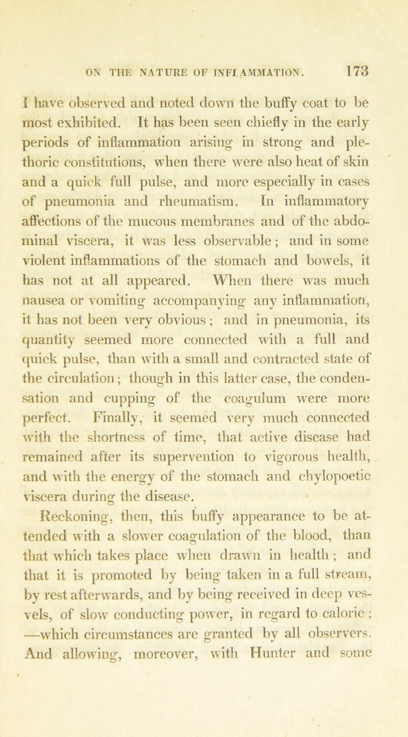 I have observed and noted down the butFy coat to be most exhibited. It has been seen chiefly in the early periods of inflammation arising- in strong- and ple- thoric constitutions, when there were also heat of skin and a quick full pulse, and more especially in cases of pneumonia and rheumatism. In inflammatory affections of the mucous membranes and of the abdo- minal viscera, it was less observable; and in some violent inflammations of the stomach and bowels, it has not at all appeared. When there was much nausea or vomiting accompanying any inflammation, it has not been very obvious ; and in pneumonia, its quantity seemed more connected with a full and quick pulse, than with a small and contracted state of the circulation ; though in this latter case, the conden- sation and cupping of the coagulum were more perfect. Finally, it seemed very much connected with the shortness of time, that active disease had remained after its supervention to vigorous health, and with the energy of the stomach and chylopoetic viscera durinof the disease. D Reckoning, then, this bulfy appearance to be at- tended with a slower coagulation of the blood, than that which takes place when drawn in health ; and that it is promoted by being taken in a full stream, by rest afterwards, and by being received in deep ves- vels, of slow- conducting power, in regard to caloric; —which circumstances are granted by all observers. And allowing, moreover, with Hunter and some