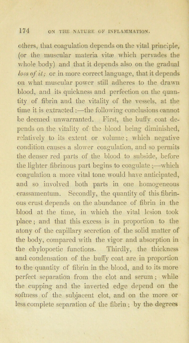 others, that coagulation depends on the vital principle, (or the muscular materia vitse which pervades the whole body) and that it depends also on the gradual loss of it; or in more correct language, that it depends on what muscular power still adheres to the drawn blood, and its quickness and perfection on the quan- tity of fibrin and the vitality of the vessels, at the time it is extracted :—the following conclusions cannot be deemed unwarranted. First, the buffy coat de- pends on the vitality of the blood being diminished, relatively to its extent or volume; which negative condition causes a slower coagulation, and so permits the denser red parts of the blood to subside, before the lighter fibrinous part begins to coagulate ;—which coagulation a more vital tone would have anticipated, and so involved both parts in one homogeneous crassamentum. Secondly, the quantity of this fibrin- ous crust depends on the abundance of fibrin in the blood at the time, in which the vital lesion took place; and that this excess is in proportion to the atony of the capillary secretion of the solid matter of the body, compared with the vigor and absorption in the chylopoetic functions. Thirdly, the thickness and condensation of the buffy coat are in proportion to the quantity of fibrin in the blood, and to its more perfect separation from the clot and serum ; while the cupping and the inverted edge depend on the softness of the subjacent clot, and on the more or less complete separation of the fibrin ; by the degrees