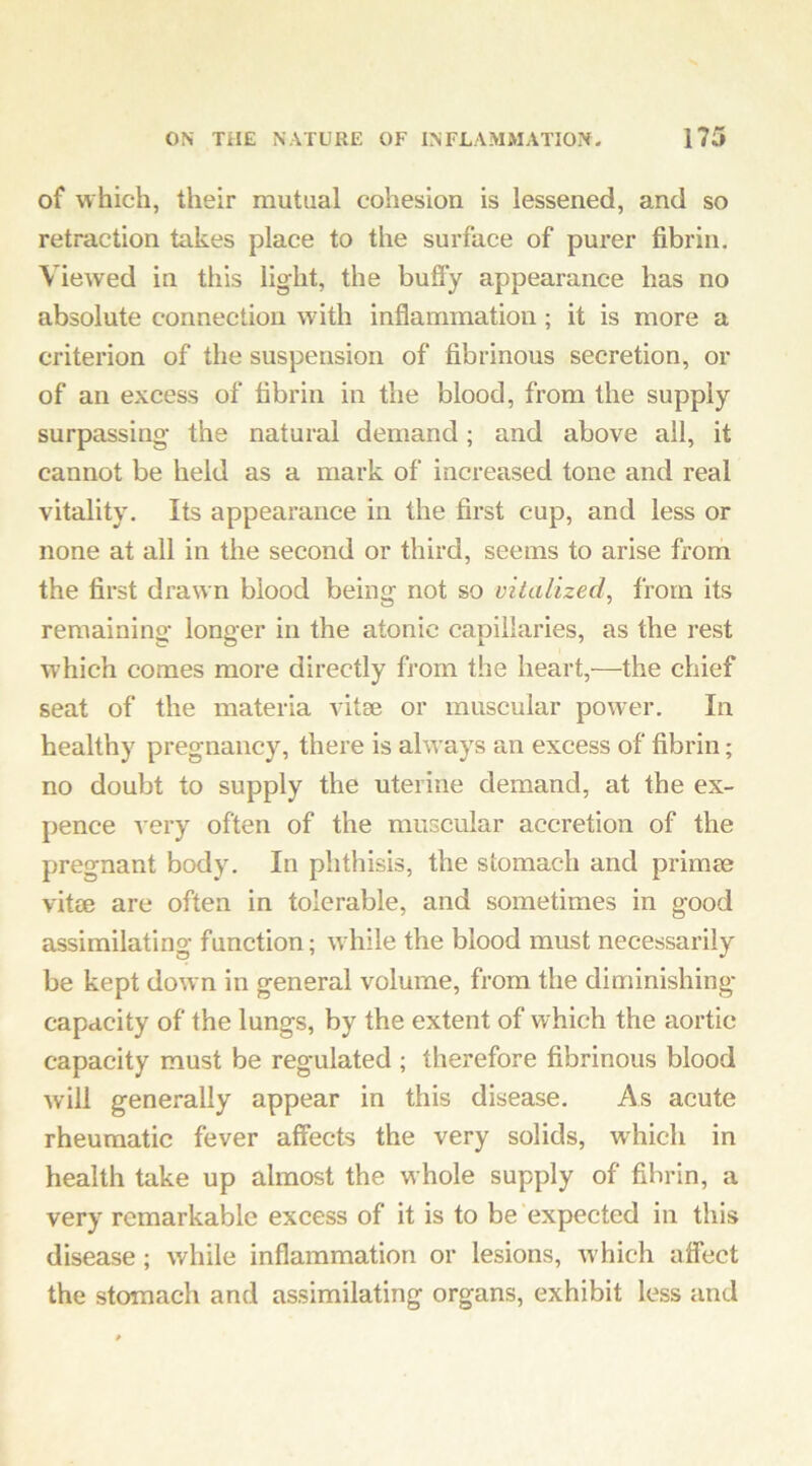 of which, their mutual cohesion is lessened, and so retraction takes place to the surface of purer fibrin. Viewed in this light, the huffy appearance has no absolute connection with inflammation; it is more a criterion of the suspension of fibrinous secretion, or of an excess of fibrin in the blood, from the supply surpassing the natural demand; and above all, it cannot be held as a mark of increased tone and real vitality. Its appearance in the first cup, and less or none at all in the second or third, seems to arise from the first drawn blood being not so vitalized^ from its remaining longer in the atonic capillaries, as the rest which comes more directly from the heart,—the chief seat of the materia vitae or muscular power. In healthy pregnancy, there is alw ays an excess of fibrin; no doubt to supply the uterine demand, at the ex- pence very often of the muscular accretion of the pregnant body. In phthisis, the stomach and primse vitae are often in tolerable, and sometimes in good assimilating function; wdiile the blood must necessarily be kept down in general volume, from the diminishing capacity of the lungs, by the extent of which the aortic capacity must be regulated ; therefore fibrinous blood will generally appear in this disease. As acute rheumatic fever affects the very solids, which in health take up almost the whole supply of fibrin, a very remarkable excess of it is to be expected in this disease; while inflammation or lesions, w hich affect the stomach and assimilating organs, exhibit less and
