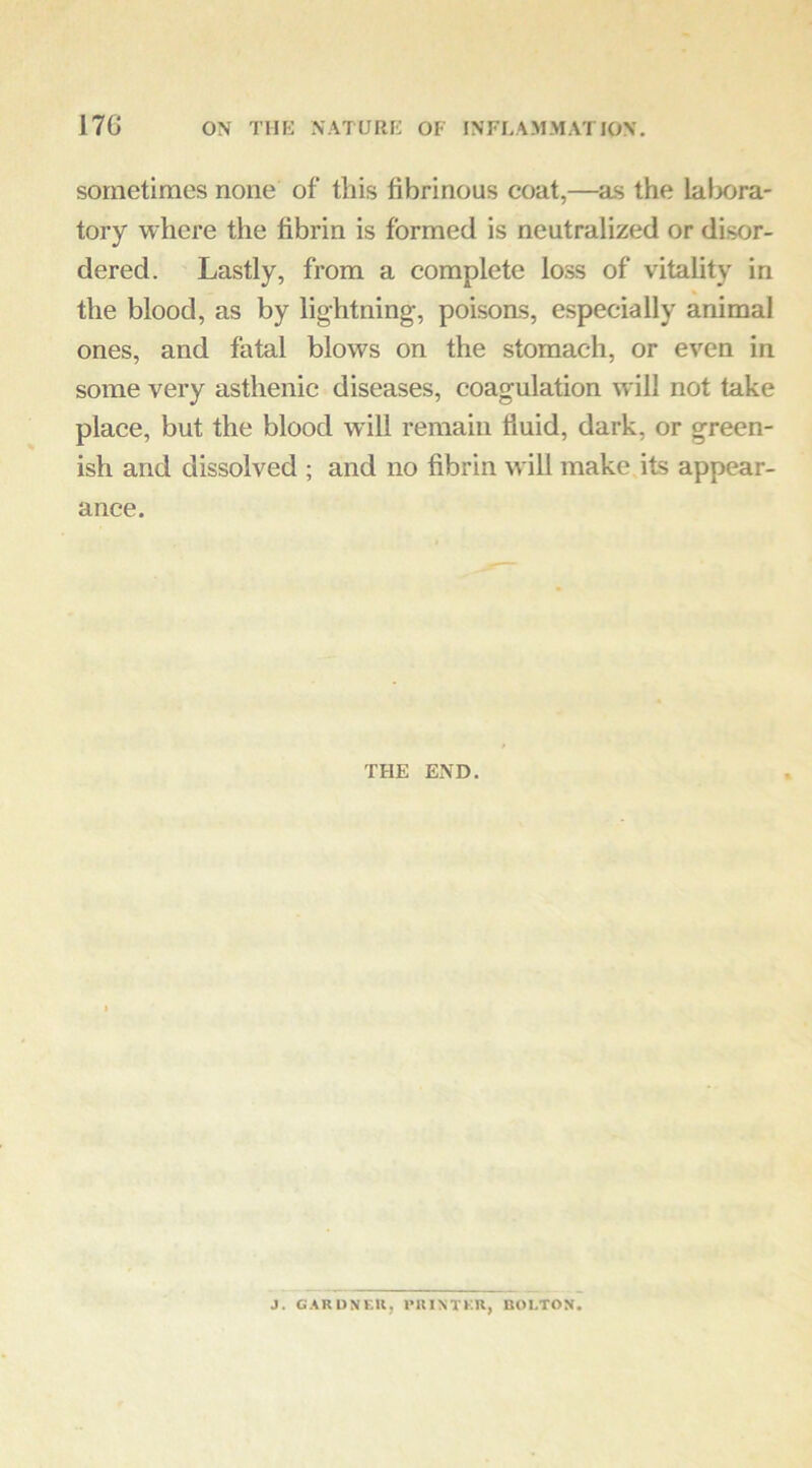 sometimes none of this fibrinous coat,—^as the lalxira- tory where the fibrin is formed is neutralized or disor- dered. Lastly, from a complete loss of vitality in the blood, as by lightning, poisoas, especially animal ones, and fatal blows on the stomach, or even in some very asthenic diseases, coagulation will not take plaee, but the blood will remain fluid, dark, or green- ish and dissolved ; and no fibrin will make its appear- ance. THE END. J. G.\RDNKK, IMUNTKU, BOLTON.