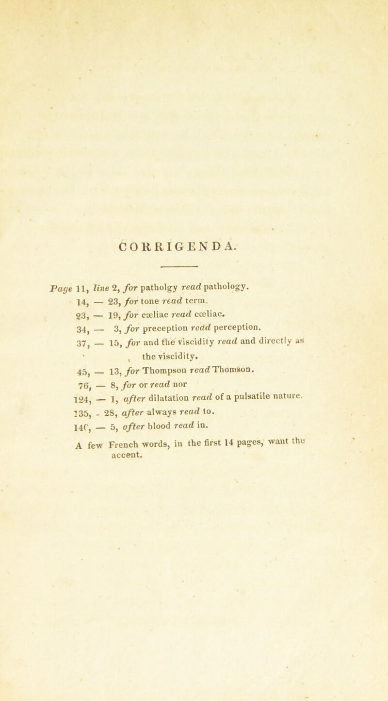 CORRIGENDA. Page 11, line 2, for patholgy read pathology. 14, — 23, for tone read term. 23, — 19, for cseliac read coeliac. 34, — 3, for preception redd perception. 37, 15, for and the viscidity read and directly as ' , the viscidity. 45, 13,/or Thompson read Thomson. 76, — 8, for or read nor 124, — 1, after dilatation read of a pulsatile nature. 135, - 28, after always read to. 14C, — 5, after blood read in. A few French words, in the first 14 pa-es, want the accent.