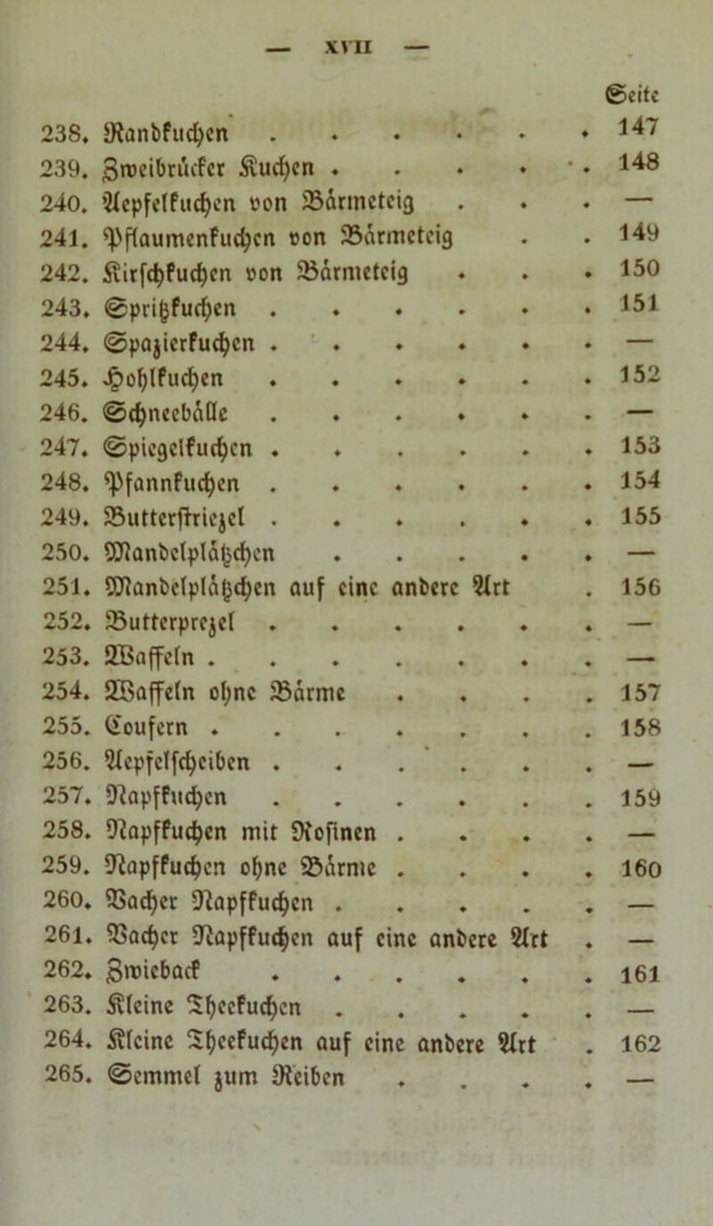 (Seite 238, Sianbfucfyen .... . 147 239. Sroeibntcfcr Sud)en . * # 148 240. ’Jtcpfelfucfjcn »cm 33armcteig — 241. spftaumenfudjen von 23armeteig 149 242. Slirft^Puc^cn »on Sßärntetcig 150 243. ©pri&fucf)en .... 151 244. ©pajierfucfyen .... — 245. Jpot)lfucf)en .... 152 246. ©cfyncebätte .... — 247. ©picgclfud)cn .... 153 248. *Pfannfud)cn .... 154 249. SButterffricjel .... 155 250. 2ftanbclplÄI$d)cn — 251. 9Jianbc(plä(jc^cn auf eine anberc 2Irt 156 252. Jßuttcrprejel .... — 253. SBaffctn — 254. SBaffetn ol;nc 9?arme 157 255. (Soufern ..... 158 256. 5tepfetfd)cibcn . . . . — 257. SRapffuefyen .... 159 258. ÜJiapffudjcn mit Diofinen . — 259. 9}apffud)cn of>nc ©drmc . 160 260. 93ad)er D^apffuc^cn . — 261. 93ad)ct üftapffudjeit auf eine anbere 2trt — 262. groiebaef .... 161 263. Steine Sfyeefucfycn . — 264. Steine Sfyeefucfjen auf eine anbere 5Xrt 162 265. ©emmet jum Reiben ♦ —