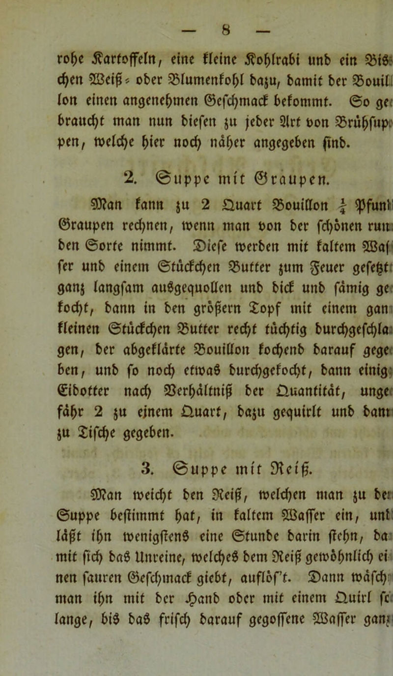 rohe Kartoffeln, eine flcine Kohlrabi unb ein SSi6; d)cn 22eiß* ober SMuntenfohl baju, bamit ber 25ouil. Ion einen angenehmen ©efchmacf befommt. ©o ge; braucht man nun biefen ju feber 2lrt ton SBrüfjfupr pen, welche hier nod; näher angegeben ftnb. 2. @ tippe mit ©raupen. SOtan fantt jtt 2 Quart Bouillon \ <pfunl: ©raupen rcdjnett, wenn man ton ber fd^oiten rutn ben ©orte nimmt, ©iefe tterben mit f altem 5Baf fer unb einem ©tücfchen dufter jum geuer gefegt ganj langfant auSgequollen unb bicE unb fämig ge focht, bann in ben großem £opf mit einem gan fleinen ©tücfchen Butter recht tüchtig burchgefchla; gen, ber abgeflärte Bouillon fochenb barauf gege ben, unb fo noch efttaS burchgefodjt, bann einig ©iboffer nach SJerhältniß ber Quantität, unge fähr 2 ju einem Quart, baju gequirlt unb bant ju Jifche gegeben. 3. @uppe mit Dtcifj. SStan tteid)t ben Steiß, melden man ju be.’ ©uppe bcjütnmt fyat, in faltem Gaffer ein, uni läßt ihn ttenigflenS eine ©tunbe barin jtchn, ba mit fleh ba8 Unreine, ttelcheö bent Steiß gettoßnlid) ei nen fauren @efd)tnacf giebf, auflöf’t. ©ann ttäfd) man ihn mit ber J£>anb ober mit einem Q.uirl fc lange, bi$ baö frifd; barauf gegoffene Gaffer gani