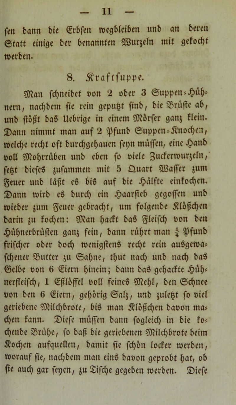 fett bann bic Gürbfen n>cgblet6eit unb an bcrcn (Statt einige bet- benannten SBurjeln mit gefocht werben. 8. .ftraftfuppe. ?Dian fcfyneibef oon 2 ober 3 (Suppen *£üh> nern, nachbcm fte rein gepußt finb, bie prüfte ab, unb fiofit bag Uebrige in einem Dörfer ganj fleitt. 3)ann nimmt man auf 2 (jJfunb (Suppen*Änod)cn, welche recht oft burdjgchaucn feptt muffen, eine Jpattb ootl SOiohmtbcn unb eben fo oielc 3ucfcrwur$cln, feßt biefeg jufammen mit 5 Üuart SBajfcr $um geuer unb läftt cg biß auf bic -Oälfte einfachen. Samt wirb cg burd) ein Jpaarftcb gegoffen unb wieber jum geuer gebracht, um folgenbe Älöfichcn baritt ju fadjeu: SWan l;acft bag Sleifch oon ben J£>übncrbrüjtcu ganj fein, bann rührt man \ (f)funb frifchcr ober bod) wenigffeng rcd)t rein auggewa* fdjener ©uttcr $u (Sahne, tßut nad) unb nach bag ©elbe oon 6 Geiern hinein; bann bag gehaefte Jpüf)* nerfTeifch, 1 Gcfilöffcl ooll feineg €D?cf>I, ben (Schnee Don ben 6 (£icrn, gehörig ©al$, unb julcßt fo oiel geriebene Sftilchbrote, big man Klößchen baoon nta* chen fanit. Sicfe mü(Ten bann foglcich in bie fo* cheitbe SBrühc, fo bafi bie geriebenen Sflilchbrofe beim Wochen aufqueöen, bamit fte fd)öu locfer werben, worauf fte, nad;bcm mau eing baoon geprobt hat, ob fte auch 9«r fe»;cn, ju Sifdje gegeben werben. Siefe