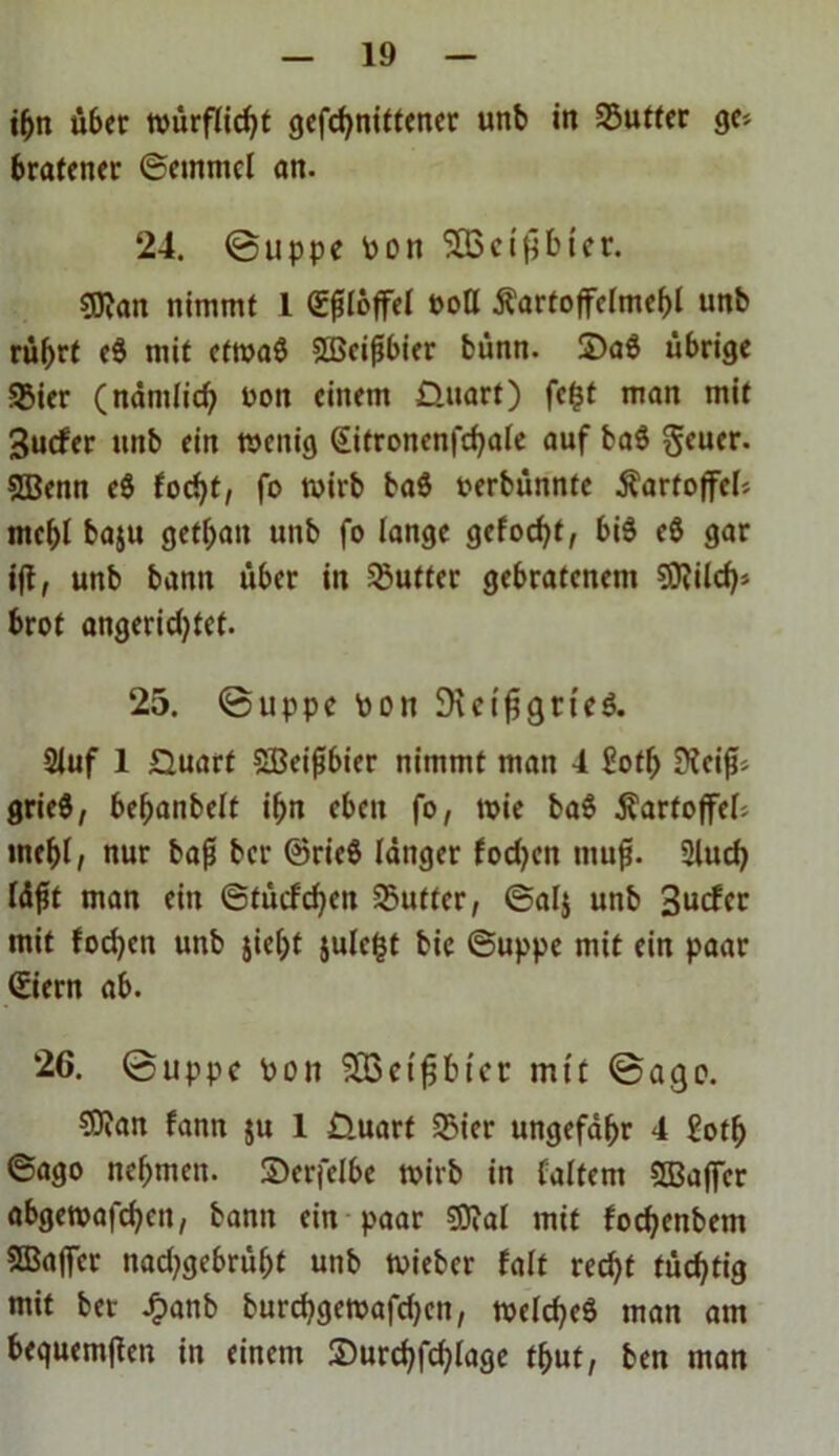 ihn über würflicht gefchnittencr unb in Butter ge» bratener ©emmcl an. 24. ©uppe Pon SBScißbicr. 93?an nimmt 1 (Eßlöffel 00Q Kartoffelmehl unb rührt e$ mit etwas Sßeißbier bünn. 2>aö übrige 33ier (nämlich Pon einem Quart) fefct man mit Surfer unb ein wenig (Eitronenfchale auf ba$ geuer. Sßenn e$ focht, fo wirb ba$ oerbünnte Kartoffel» mehl baju gethan unb fo lange gelocht, bi$ eö gar ijt, unb bann über in Butter gebratenem SWilch* brot angeridjtct. 25. ©uppe pon DreißgncS. 2luf 1 Quart SBeißbier nimmt man 4 £oth Keif?» grieS, behanbelt ihn eben fo, wie ba$ Kartoffel» inehl, nur baß ber @rie$ länger fodjen muß. Sluch läßt man ein ©türfdjen SButter, ©alj unb 3urfcr mit fodjcn unb $ie()t julc^t bic ©uppe mit ein paar ©iern ab. 26. ©uppe Pon SBetßbt'cr mit ©ago. $?an fann ju 1 Quart SBier ungefähr 4 £oth ©ago nehmen. ©erfclbe wirb in (altem SSBaffer abgewafchcit, bann ein paar Sftal mit fochenbetn ®affer nad;gebrüht unb wieber falt recht tüchtig mit ber £anb burchgewafdjen, welches man am bequemßen in einem ©urchfchlage thut, ben man