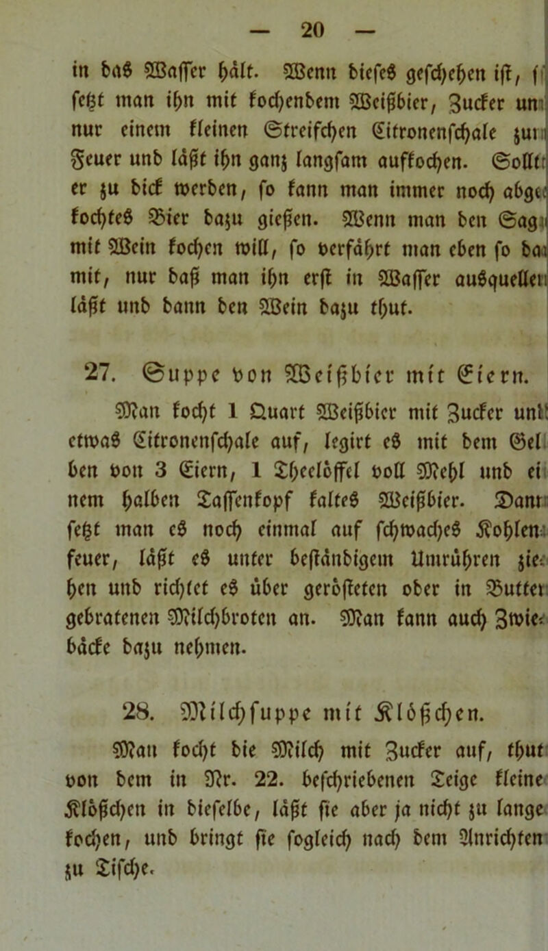 in ba$ SBaffer ßält. $Bemt biefeS gcfd)c^cn iß, (i fefct man if>n mit fod;enbem SBeißbier, 3ucfer um nur einem «einen ©treifeßen gitronenfcßale jui i geuer unb läßt ißtt ganj langfattt auffoeßen. ©oUt: er ju bief werben, fo fann man immer itocß abgc; focf>fe6 93ier ba$u gießen. 2l*enn man beit ©ag « mit SBciit foeßen Witt, fo oerfäßrt man eben fo bai mit, nur baß man ißn erß in Söaffer auSquellen läßt unb bann ben SBein baju tfjut- 27. ©uppc Pon SBetßbtcr mtt ©fern. 93?an foeßt 1 Üuart ffieißbier mit 3ucfer unt! ctwaS Gitroncnfd;ale auf, legirt e8 mit bent ©el ben ooit 3 ©iern, I Sßeeloffel ooll $D?eßl unb ei itent ßalben £afienfopf falteg Weißbier. S)am fegt man c& ttoeß einmal auf fcßwadjeS Äoßlew feuer, läßt e$ unter beßänbigent Umrüßreit jie-. ßeit unb rid;(et e$ über gerößefett ober in SButfet gebratenen 9fltId)broten an. 9flan fann aud; 3wi<5 bäcfe baju neßuten. 28. SOttlcßfuppe mit Älbßcßcn. ?0?au fod;t bie SOiilcß mit 3ucfer auf, fßut ooit bem in 9?r. 22. betriebenen £eigc «eine $lößd;en in biefelbe, läßt fte aber ja nid)t jtt lange fod;en, unb bringt fte fogleid; »ad; bem 2lnricßfen HU