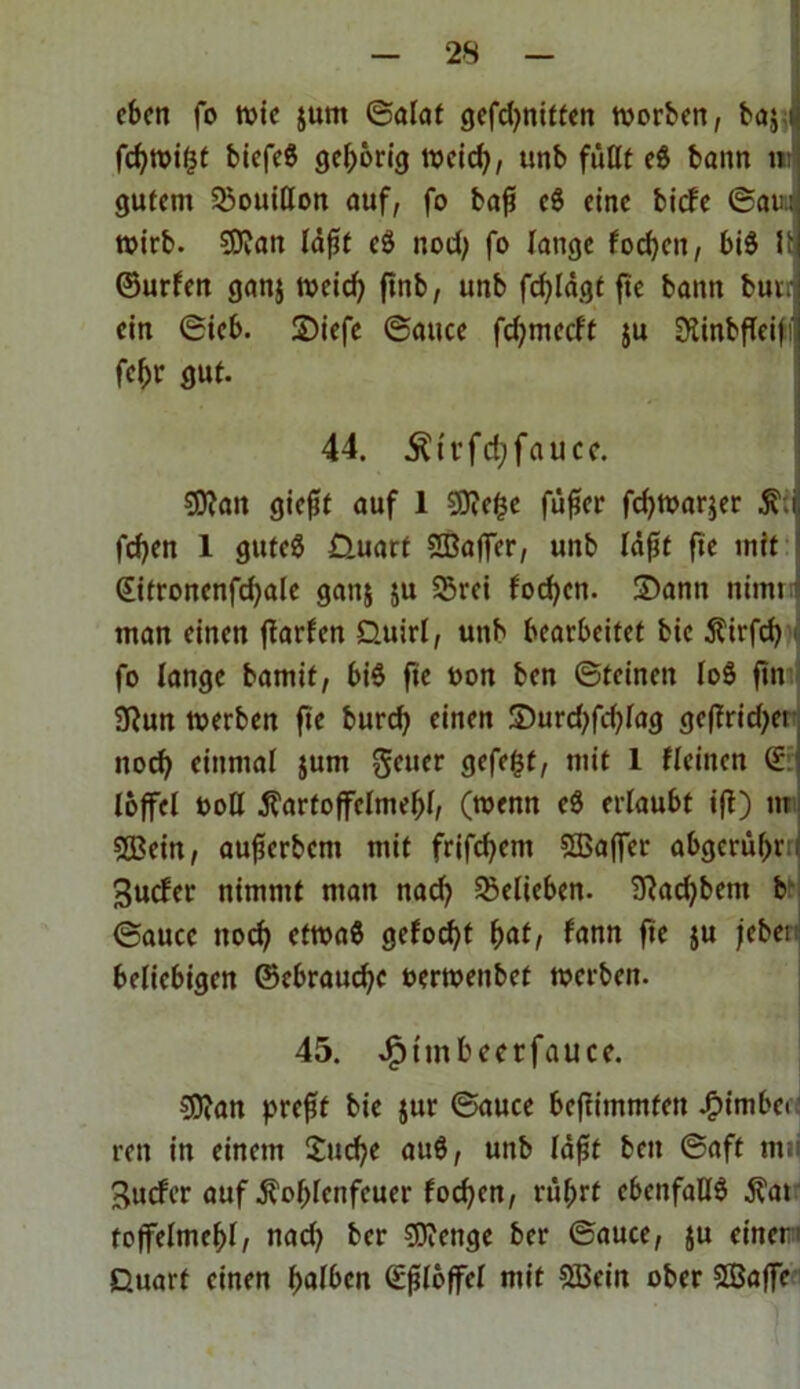 eben fo wie jum ©alat gcfd>ntttcn worben, ba$ t fc^tvir^t biefeS gehörig weieß, unb fußt eS bann tu gutem 33ouitton auf, fo baß cS eine biefe ©am wirb. $9?an läßt cS nod) fo lange foeßen, biS U ©urfen ganj tveicf> ftnb, unb fd)lägt ftc bann bui. ein ©ieb. 2)iefc ©auce feßmeeft ju Slinbfleiß fcßi* gut. 44. Ätrfcßfauce. 9ttan giefit auf 1 $D?eße fäßer fd)War$er K: feßen 1 gutes Quart 2Baffer, unb läßt fie mit (Eifronenfdjale ganj $u 25rei foeßen. Sann nimq man einen ffarfett Quirl, unb bearbeitet bic Kirfcß fo lange bamit, bis fie oon ben ©feinen loS ftn 9?un werben fte burd) einen Surdtfdßag geßrid;ei noeß einmal junt getter gefegt, mit 1 Heilten © loffel ttoH Kartoffelmehl, (wenn eS erlaubt iß) tu SSBein, außcrbcnt mit frifeßent SEBaffcr abgeritßr:; Sucfer nimmt man nad) belieben. 9?ad)bent b ©auce ttoeß ctwaS gefoeßt ßat, fann fte ju jeber beliebigen ©ebratteße oerwenbet werben. 45. dptmßeerfauce. COian preßt bie jur ©auce beftimmfett .fpimbci reit in einem £ucße auS, unb läßt beit ©aft titii guefer auf Koßfcnfcuer foeßen, rttßrf ebenfalls Kat toffelmeßl, nad) ber Stenge ber ©auce, $u einer' Quart einen ßalben Eßlöffel mit SBein ober SEBaffe