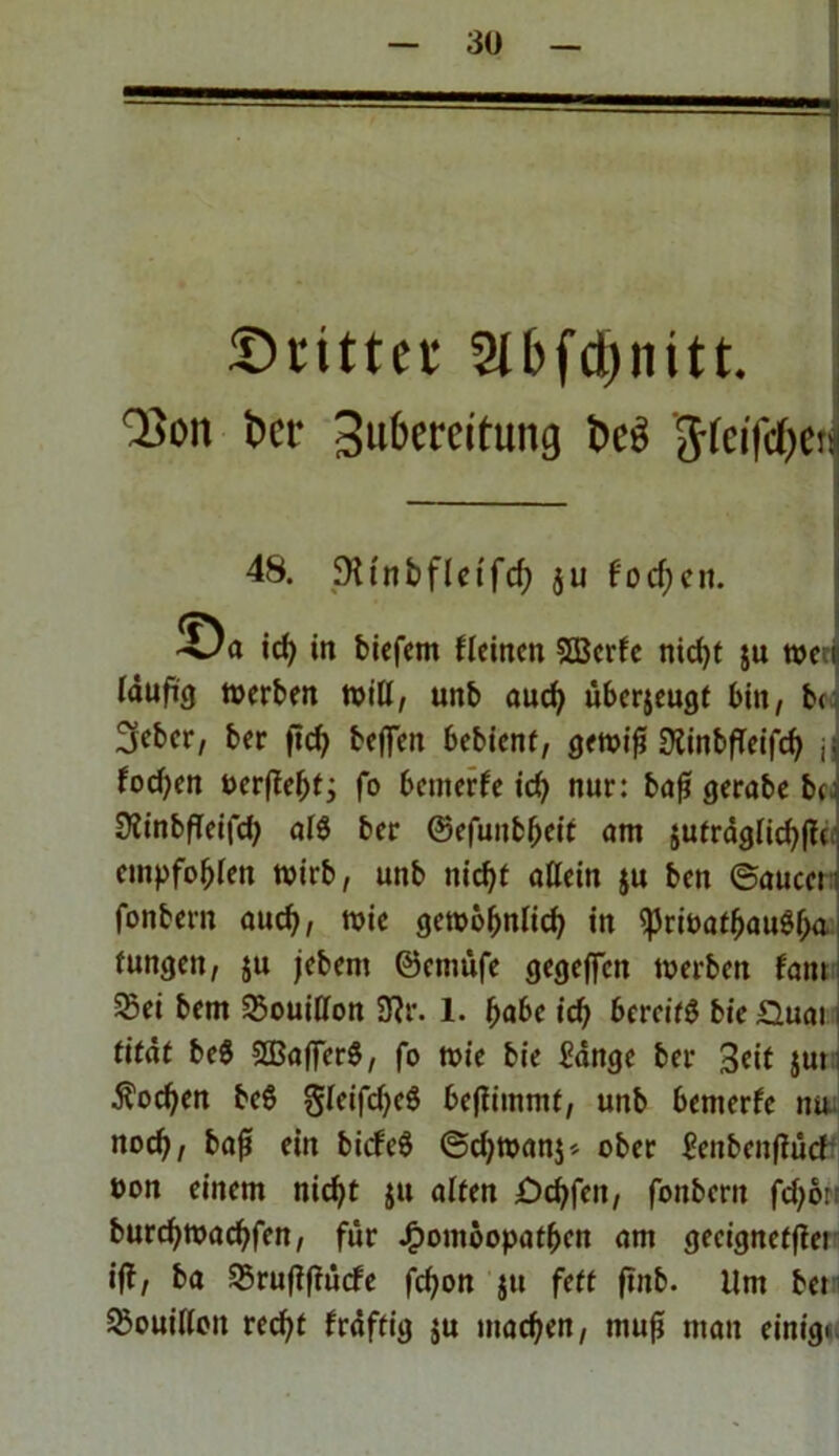 Stifter SIbfctniitt. | ■35011 bet' Zubereitung beb 'Jfeifcbenj 48. SXtnbfletfcf; ju focfjcit. id) in biefem fleinen SBerfe nicht $u »eu läuficj »erben »iß, unb aud) überjeugt bin, b< 3ebcr, ber fid> beflfen bebient, gewiß sftinbfTeifcb j| focf;en öer(ief;f j fo bemerfe id) nur: baß gerabe bc: SiinbfTeifd? a($ ber ©efuitbbeit am sufräglicbßc empfohlen wirb, unb nicht allein ju ben ©aucet fonbern auch, wie gewöhnlich in ^riöatbaugbn fungeit, ju jebem ©cttmfe gegeffen »erben fam 5Bei bem Bouillon 3?r. 1. fyabc id) bereit bieGuat i tifat be$ SSBafierS, fo »ie bie ftinge ber 3cit jut Soeben beö gleifd)c$ beßimmf, unb bemerfe nu noch, baß ein biefeö ©d;wan$» ober Henbenfiücf oon einem nicht $u alten £>cbfen, foubent fd)öri burd)»acbfen, für Homöopathen am gecignctjiei ij?, ba SBrußßücfe febon ju fett ftnb. Um bet Bouillon recht fräftig ju machen, muß man einig«