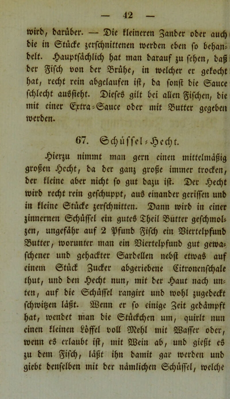 wirb, barüber. — Sie Heineren 3<wber ober auch bie in ©fitefe jerfebniffenen werben eben fo bebau* bdf. £auptfdcblicb f)at man barauf ju feben, baß ber gifcb üon ber sSrü^e, in welcher er <jefod>t f>at, reef^t rein abgelaufen ift, ba fonft bie ©auce fc^Iecbt auSftebf. ©iefeö gilt bei «Den giften, bie mit einer (Eptra*©auce ober mit SSuttcr gegeben werben. 67. ©ctyüffd* 4>ierju nimmt man gern einen mitteimdßig großen -€>ecf;t, ba ber ganj große immer troefen, ber Heine aber nicht fo gut baju ift. ©er Jjpecbt Wirb recht rein gefdjuppt, auS einanber geriffelt unb in Heine ©tücfe jerfchniffen. ©ann wirb in einer jinnernen ©d)üffel ein gutes £beil dufter gefcbmol* jen, ungefdhr auf 2 «pfunb gifch ein SSiertelpfunb SSutfer, worunter man ein Siertelpfunb gut gewa* fchener unb gebauter ©arbeiten nebft etwas auf einem ©tuet Bucfer abgeriebene Cüfroitettfcbale t(;ut, unb ben J£>ed)t nun, mit ber JP)aut itad) un* feit, auf bie ©cbdffel rangirt unb wobl jugebeeft fcbwi§en laßt, fffieitit er fo einige Beit gebdmpff bat, wenbet man bie ©tucf'djen um, quirlt nun einen Heilten Soffel fcoll SOjebl mit SBaffer ober, wenn e$ erlaubt ift, mit SBein ab, uub gießt e$ ju bettt gifd), (dßt ibtt bamif gar werben unb giebt benfelben mit ber itdmlicben ©cbuffel, weld)e