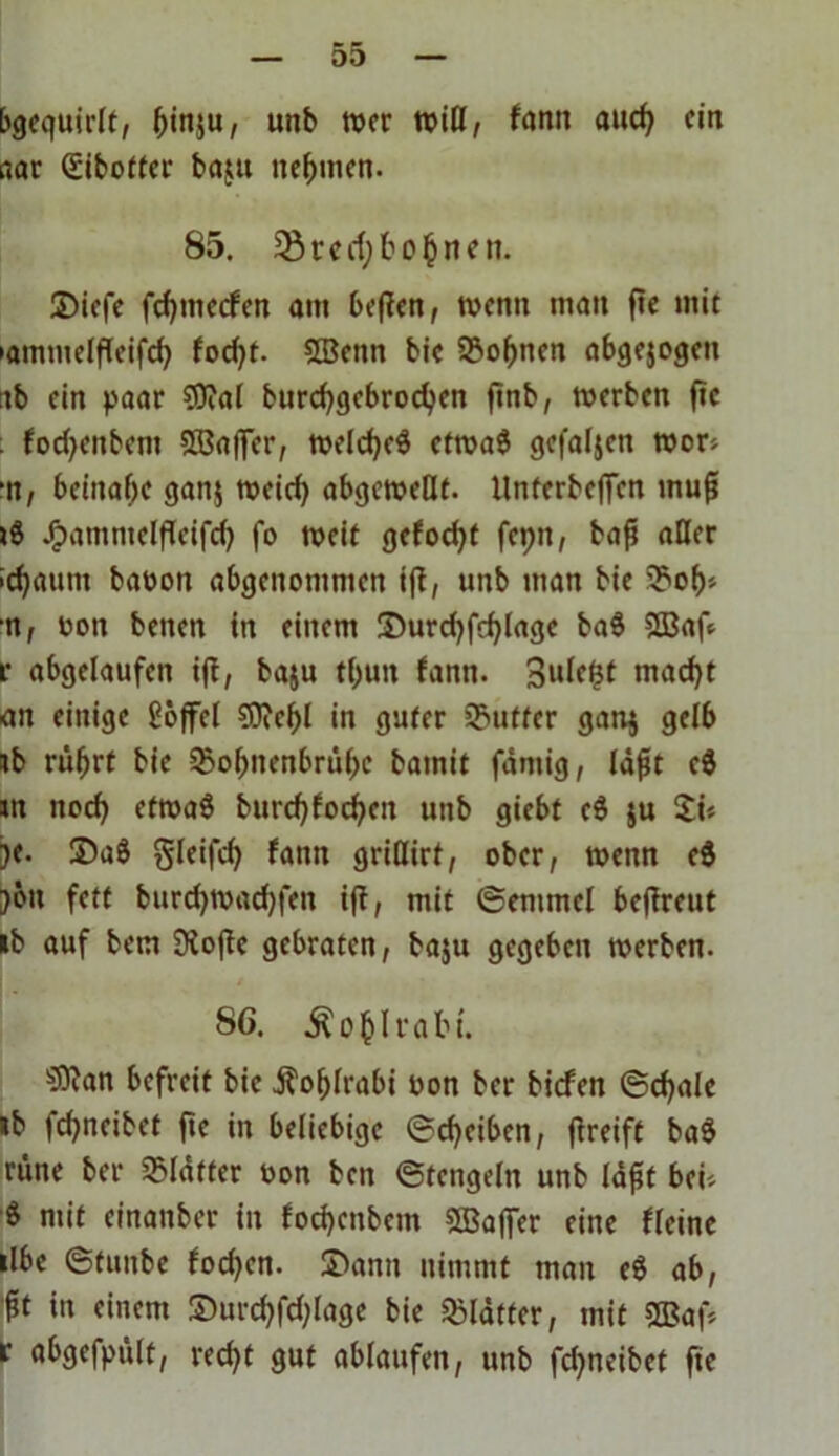 bgequirlt, f)in$u, unb wer will, famt auch ein nar Qiibotfer batut nehmen. 85. 23tcd;bohnen. ©iefe fehmeefen am bepen, wenn man pe mit »amtueipeifch fod)t. 2Benn bic 23of)nen abgejogen ab ein paar ?D?al burchgebrochen pnb, werben ftc . fodjenbem SBafler, welches etwaS gefallen wor* •n, beinahe ganj weirf> abgewellt. llnferbefien mup »S Jgmntnteipeifd) fo weit gefodjt fepn, bap aller idjaum baoon abgenommen tp, unb man bie ^oh* •n, oon beiten in einem 3)urd)fd)Iagc baS $S3ap r abgelaufen ip, baju tl>un fann. 3ule£t macht an einige ßöffcl ?0ief>l in guter Butter gan$ gelb tb rührt bie 2?obnenbrühc bainit fdmig, Idpt eS in noch etwaö burchfocheit unb giebt eS $u £i* je. ©aS gleifd) fann gridirt, ober, wenn eS )öit fett burd)wad)fen ip, mit (Semmel bePreut »b auf bem Siope gebraten, ba$u gegeben werben. SG. ÄohU'abt. ^an befreit bie Kohlrabi oon bet* biefen (Schale »b fchneibet pe in beliebige (Scheiben, Preift baS rüne ber Klafter oon ben ©tengein unb Idpt bei'. $ mit einaitber in focheitbem SSBafjer eine Keine ilbe ©tunbe fodjen. ©amt nimmt man eS ab, pt in einem ©urchfdpage bie Blätter, mit Sßap t abgefpült, recht gut ablaufen, unb fd^neibet pe