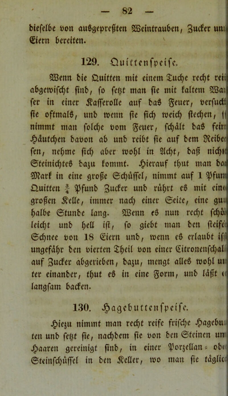 biefelbc Pon auSgepreßfett Weintrauben, Bucfer um Stern bereiten. 129. Ouittenfpeifc. Wenn bie Üuiffen mit einem Suche recht rein abgemifcht ßnb, fo fe£t man ße mit falfent Wa; fer iit einer tfafferolle auf ba$ geuer, Perfudt ße oftmals, unb wenn fte ficf? meid; ßechett, fj nimmt man fold;c Pont geuer, fdiält baS feit Jftäufcfyen baPon ab unb reibt fte auf bem SKeibecj fett, nehme ftd) aber mobl in Sicht, baß nicht @fetnid)teS baju fomrnt. hierauf thut man bot $D?arf in eine große ©d;ü|Tel, nimmt auf 1 ^Jfum Dritten £ ^jfuttb Bucfer unb rührt eS mit eint« großen $clle, immer nad; einer ©eite, eine gu halbe ©fuitbe lang. Wenn eS nun rcd;t fchm l(id)t unb f)eü iß, fo giebf man bett ßeife ©d;nec Pott 18 Siertt unb, menn cö erlaubt if ungefähr ben Pterten 21k*1 öon einer £itroncnfd;al auf Bucfer abgerieben, baju, mengt alles mohl ut fer einanber, thut e$ in eilte gornt, unb läßt < langfam bacfen. 130. JoaQcbutmtfpetfc. Jf>ie$u nimmt man recht reife frifdje £agebu fen unb fetjt ße, nad)bent ße pon bett ©feinen un Jfpaareit gereinigt ßnb, in einer S-'prjclIan* ob« ©teiitfdfüjfel in ben fetter, mo man fte täglic