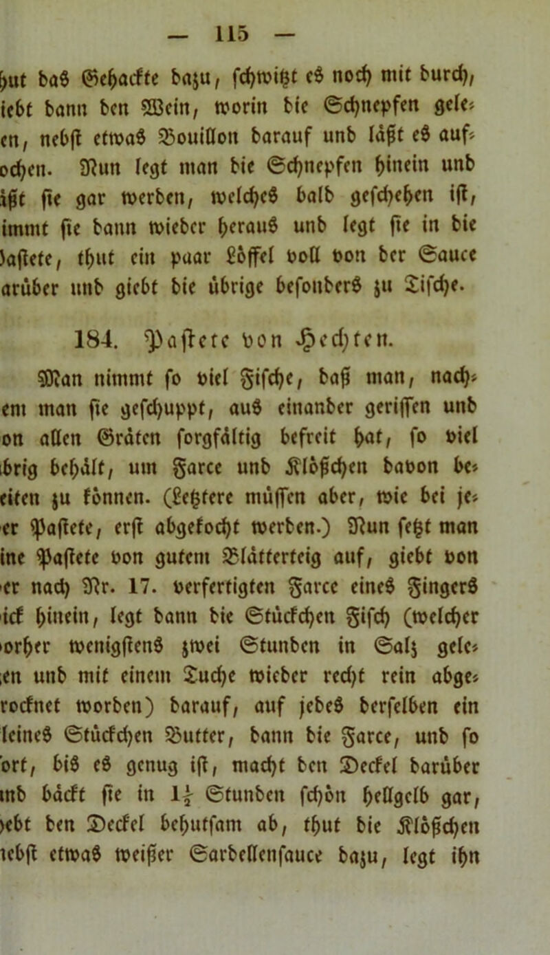 \)ut ba6 ©ehacfte baju, fchwifct c$ noch mit burd), iebt bann beit Sßein, worin bie ©djnepfen gele* <n, nebji etwaö Bouillon barauf unb lägt c$ auf* ocf^cn- 2Run (egt man bie ©chnepfen hinein unb ifit fte gar werben, welches halb gefchehen ift, immt fic bann wieber ^erauö unb (egt fte in bie tofiete, tljut ein paar Löffel toll ton ber ©auce arüber unb giebt bie übrige befonberö ju Jifdje. 184. ^ajlcrc ton JP>cd;fctt. $0?an nimmt fo tiel gifdje, bafi man, nad)* em man fte gefdjuppf, au6 einanber geriffen unb on aßen ©raten forgfdltig befreit (>at, fo tiel ibrig behdlt, um garte unb $lofchcn baton he-, eiten ju tonnen. (Scfcfere muffen aber, wie bei je* er ipafiete, erff abgefodjt werben.) 2Run fe&t man ine haftete ton gutem Blätterteig auf, giebt ton -er nach 2Rr. 17. terfertigten garte eineS gingcrS ict hinein, legt bann bie ©tücfchcit gifd) (welcher -orher wcnigflenS jwei ©fuitbcn in ©al$ gelc* ;en unb mit einem Juche wieber red>t rein abge* rocfnet worben) barauf, auf jebeS bcrfelben ein leitteS ©tücfdjen Butter, bann bie garte, unb fo ort, bi$ e$ genug ifl, macht beit IDccfcl barüber mb bäcft fte \\ ©tunben fd)6it hellgelb gar, >ebt ben Secf'el behutfant ab, t^ut bie $lofid)cn tebjl etwas weiter ©arbellenfauce baju, legt ihn