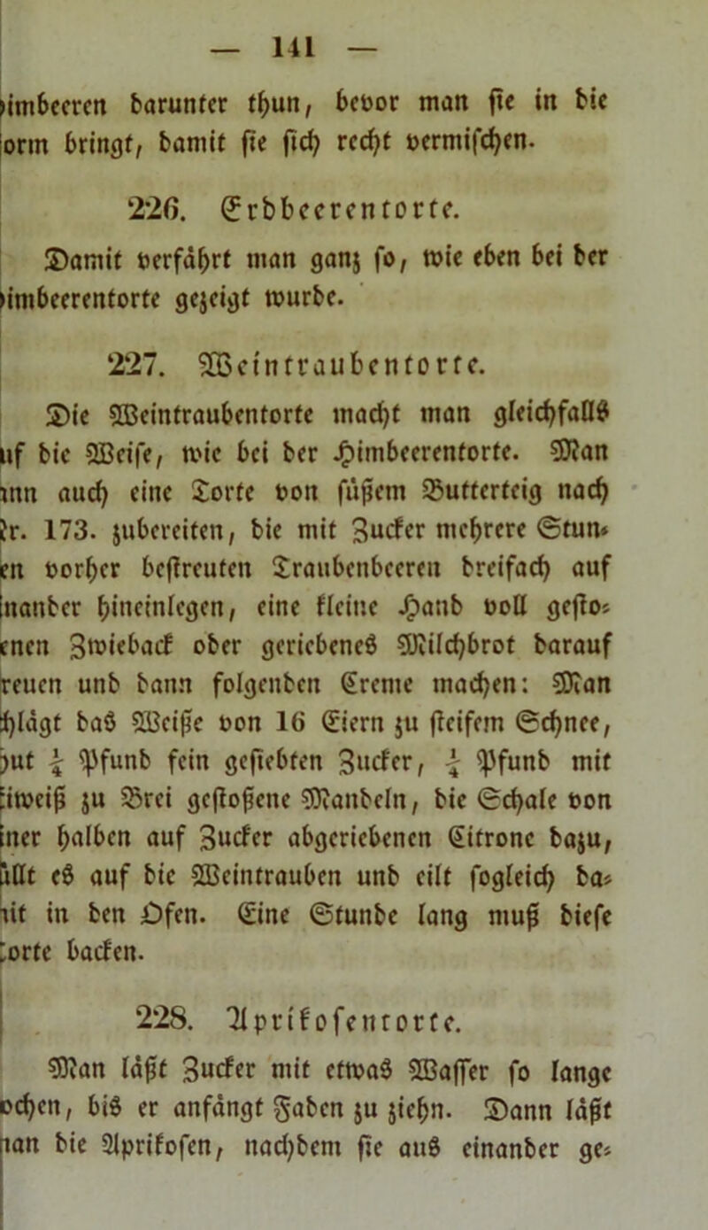 nmbeeren barunter fhun, befcor man fte in bie lorm bringt, bamit fie fid? red?t »ermifchen. 226. ©vbbccrcntortc. Samit »erfährt man ganj fo, mie eben bei ber umbeerentorte gejeigt mürbe. 227. SBctntraubcntorfc. Sie 5Q3eintraubentorfe mad)t man gleichfalls uf bie SBeife, mie bei ber J£)imbcerenforfc. 5D?an mn auch eine Sorte »on füjiem Sutterfeig nach fr. 173. jubereiten, bie mit 3udcr mehrere ©tun» eu »orher betreuten Sraubeitbeereu breifach auf tnanber hineinlegen, eine fleine Jpanb »oll gefios cneit 3«>iebacC ober geriebenes 5JfiIchbrot barauf reuen unb bann folgenben Sreme machen: SBTan tylägt baS 523eijk »on 16 Siern $u fieifem ©djnee, jut £ ^)funb fein gefiebfen 3ucfer, \ (pfunb mit Eimeifi ju 23rei geflogene SDfanbeln, bie (Schale »on iner halben auf 3udcr abgeriebenen Zitrone baju, iiöt eS auf bie SBeintrauben unb eilt fogleich iit in ben Öfen. Sine ©tunbe lang muft biefe [orte baden. 228. EJlprif ofetttorrc. 53fan läfif 3uder mit etmaS SBafier fo lange ochen, bis er anfängt gaben ju jiehn. Sann lägt mit bie 2lprifofen, nad)bem fie auS einanber ge*
