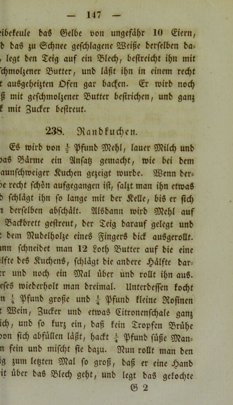 nbefeule ba$ (Selbe t>on ungefähr 10 &ern, b ba$ $u ©djnee gefdjlagene 5Beifie bcrfclbcn ba> r legt ben £eig auf ein 35lecfy, 6cffrcicf>t if>n mit djmoljener Sßuffer, unb ld£t i&n in einem recfyt t au8gef>ei$ten Öfen gar baefen. (Er rnirb nod) fl mit gefcfymoljener Sjufter beftridjen, unb gan$ f mit Bucfer beftreuf. 238. DU n b f u cf) c n. (ES mirb t>on \ ^funb ?Diel)l, lauer 93?ild) unb >aS JSdrme ein 9lnfag gemacht, roie bei bem auttfdjweiger $ud)cn gejeigt ttmrbe. 2Öenn ber* ?e rcd)f fd?ön aufgegangen ift, faljt man ifcn efroaS b fd)ldgt ifjn fo lange mit ber $eße, bis er fid) ^ berfelben abfcfyälf. SllSbanit mirb $0?el)l auf 25acfbrett geßreut, ber Seig barauf gelegt unb I bem Sftubelljolje eineS gingerS bief auSgeroßt. imt fdjneibet man 12 £ofl) Butter auf bic eine :lfte beS ÄucfyenS, fcfyldgt bie anbere J^dlffe bar* •r unb nocfy ein SRal über unb roßt il>n auS. cfeS tuieber&olt man breimal. Unterbeflen focf>t n { «pfunb große unb \ «pfunb «eine Diofmcn t 553ein, Buder unb etroaS (Eitronenfdjale gan$ ic^, unb fo fur$ ein, bafi fein tropfen 35rülje jon fid) abfüßen laßt, f>acft £ «pfunb fuße sjflan* n fein unb mifcf)f fte ba$u. «Run roßt man ben ig $um legten S9?al fo groß, baß er eine Jjpanb it über baS 33led) ge&t, unb legt baS gefodjte © 2