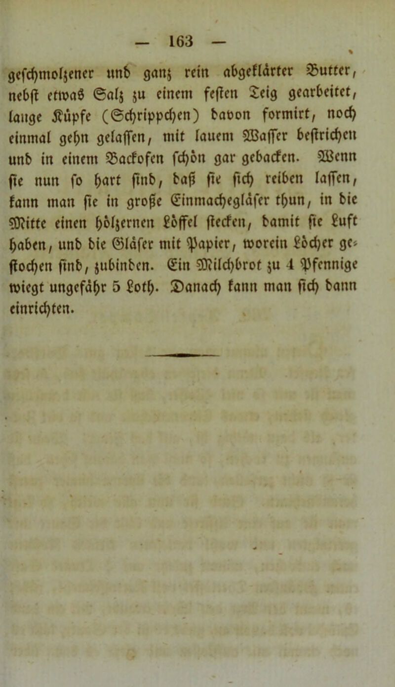 gefchntoljener unb gan$ rein abgefldrter 35utter, nebft ettvaö @alj ju einem feffen £eig gearbeitet, lange Äüpfe (©chrippdjen) baoon formirt, noch einmal gehn geladen, mit lauem SBaffer befirichett unb in einem Sßacfofen fd)6n gar gebaefen. $8$enn fte nun fo hart ftnb, fitf flch reiben lafien, fattn man fte in große Sinmadjegldfer t(;un, in bie SDiitte einen ^oljernen £offel fteefen, bamit fte £uft haben, unb bie ©läfer mit Rapier, morein £od)er ge', flocken ftnb, jubinben. (£in 9Jiild)brot $u 1 Pfennige rniegt ungefähr 5 Soth- Sanad) fattn man ftd) bann einrichten.