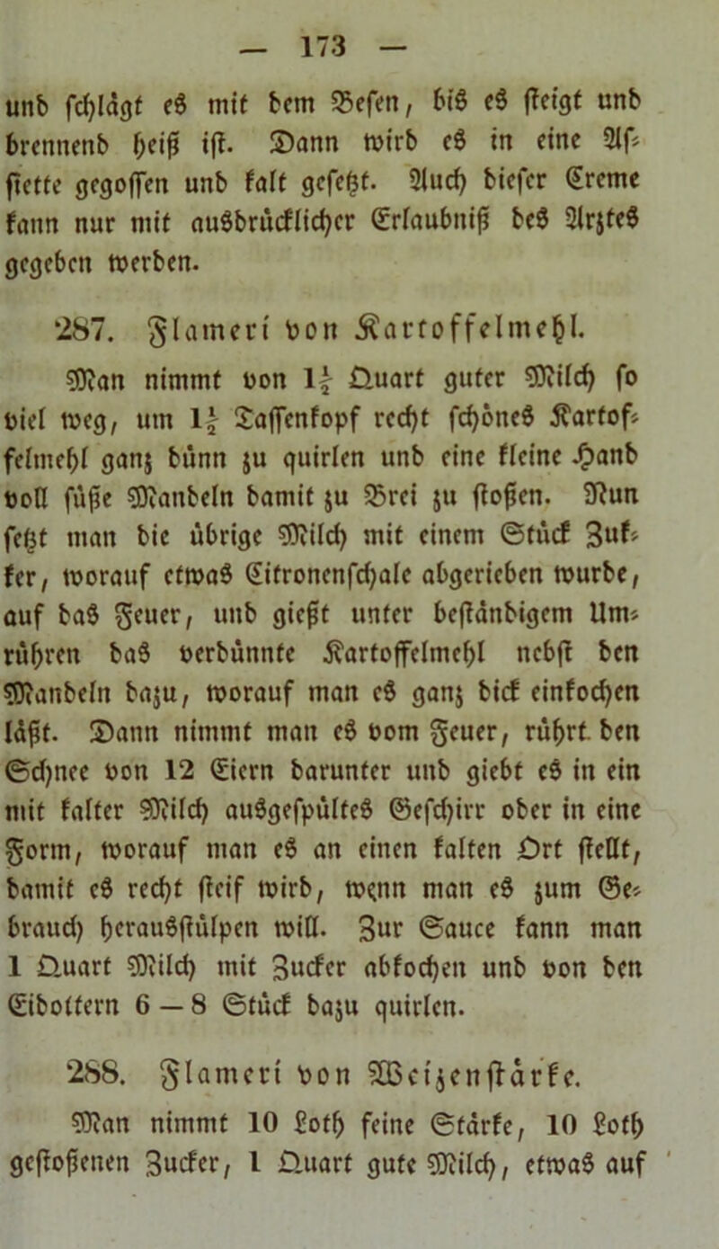 unb fd)ldgf e$ mit bfm SSefen, bi« e$ fleigt unb brentienb $eiß ifl. Satin wirb e8 in eine 2lf ftetfe gegoffen unb falt gefegt. 2luch biefer Greine fann nur mit nuöbrücflirf>cr Grlaubnifi beS SlrjteS gegeben merben. 287. Flamen' Pon Kartoffelmehl. 53ian nimmt uon \\ Üuart guter SDiild) fo Diel meg, um \\ Saffenfopf recht fchöticS Kartof felmehl ganj bünn ju quirlen unb eine flcinc £anb tioH füfie sjRanbeln bamit $u S3rei ju flogen. 9?un fefjt man bie übrige Sflild) mit einem ©tücf Suf fer, worauf ctmaö Gitroncnfd)ale abgerieben mürbe, auf ba$ geuer, unb giefjt unter befidtibigcm Um« rühren baS oerbünnte Kartoffelmehl ncbfl ben Sföanbeln baju, morauf man c$ ganj birf einfodjen Idft. Sann nimmt man eS oom geuer, rührt, ben ©djnee oon 12 Giern barunfer unb giebt c$ in ein mit falter 3Kilch auSgefpülteS ©efchirr ober in eine gönn, morauf man e$ an einen falten £>rt fleHt, bamit e$ recht ficif mirb, m?nn man e$ jum ©e> braud) hrvauöfiülpen miß. 3»r ©auce fann man 1 D.uart sDvild) mit Surfer abfochen unb Pon ben ©ibolfern 6—8 ©tücf baju quirlen. 288. glamert Pon SQ5ctjenffarfe. Sflan nimmt 10 £oth feine ©tdrfe, 10 £oth geflogenen Surfet/ l Üttart gute SJiilch, etmaS auf