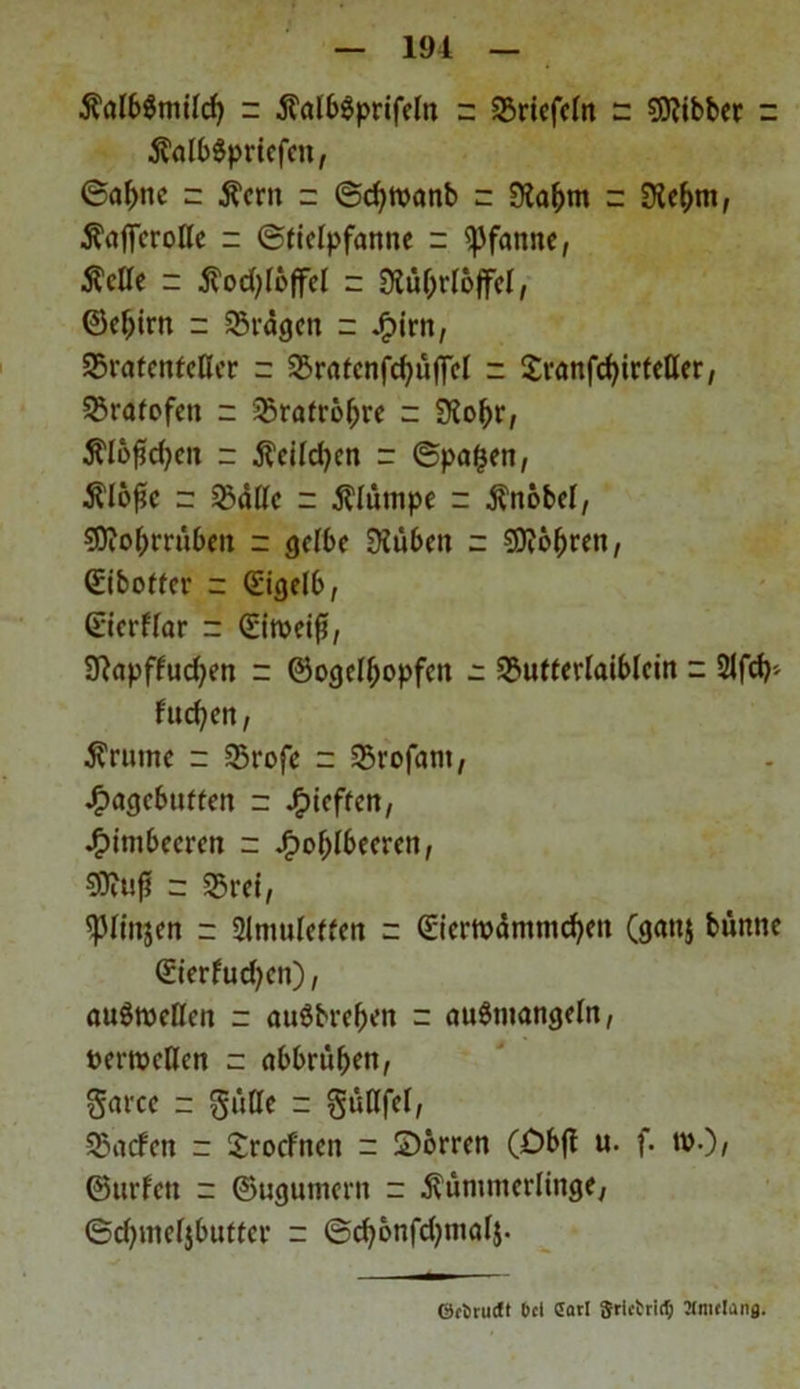 KalbSmilcf) z 5?al6öprifeln - SSricfeln z Sttibber z KdbSprtcfen, 6af)tic z Kern z ©cfymanb - Üla&m z 9ie&m, Kaficrolle z (Stielpfanne z Pfanne, Kelle z Kodjloffel z Stttyrlöffel, ©ef)irn z Prägen z jfpirn, SBratenfcller z 35ratenfd)ü||cl z £ranfd)irteUer, 25rafofen z 23rafröl)re z SKoftr, Ä150d)cit z Keildjcn z ©pafcen, Kloße z 2?dllc z Klumpe z Knobel, ?D?oßrrüben z gelbe Siüben z Sttößren, <£iboftcr z (Eigelb, (Eierflar z (Eimeiß, Sftapffud^en z ©ogelljopfen z SBufterlaiblein z 2ifd)> fucfyen / Krume z 23rofe z ©rofarn, ^uigebuften z Jf)ieffen, Himbeeren z .fpoßlbeeren, Siftuß z 25rei, ^pnnjen z Slmuletfen z (Eiermdmmcfyett (ganj bünne (Eierfudjen), auömellen z auSbreßen z auSmangeln, »emetlen z abbrüßen, garce z gülle z güflfel, SBacfcn z Srocfnen z £)orren (öbfl u. f. tv.)/ ©urfett z ©ugumern z Kümmerlinge, ©eßmeljbutter z ©cßonfd^malj. OctrutJf bei Carl Sru-trirt; Mitiflang.