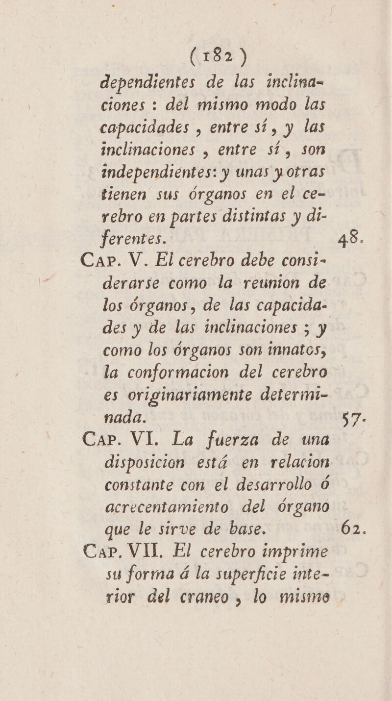 dependientes de las inclina- ciones : del mismo modo las capacidades , entre sí, y las inclinaciones , entre sí, son independientes: y unas y otras tienen sus órganos en el ce- rebro en partes distintas y di- ferentes.. derarse como la reunion de des y de las inclinaciones ; y como los órganos son innatos, la conformacion del cerebro es originariamente determi- nada. Car. VI. La fuerza de una disposicion está en relacion constante con el desarrollo ó acrecentamiento del órgano que le sirve de base. Cap. VII. El cerebro imprime su forma á la superficie inte- rior del craneo , lo mismo 62.