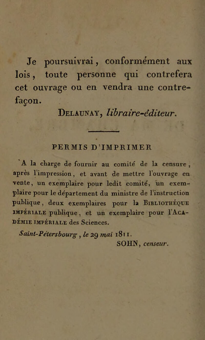 Je poursuivrai, conformément aux lois, toute personne qui contrefera cet ouvrage ou en vendra une contre- façon. Delàunay, libraire-éditeur. PERMIS D’IMPRIMER A la charge de fournir au comité de la censure , après l’impression, et avant de mettre l'ouvrage en vente, un exemplaire pour ledit comité, un exem- plaire pour le département du ministre de l’instruction publique, deux exemplaires pour la Bibliothèque impériale publique, et un exemplaire pour I’Aca- démie impériale des Sciences. Saint-Pétersbourg, le 29 mai 1811. SOI'IN, censeur.
