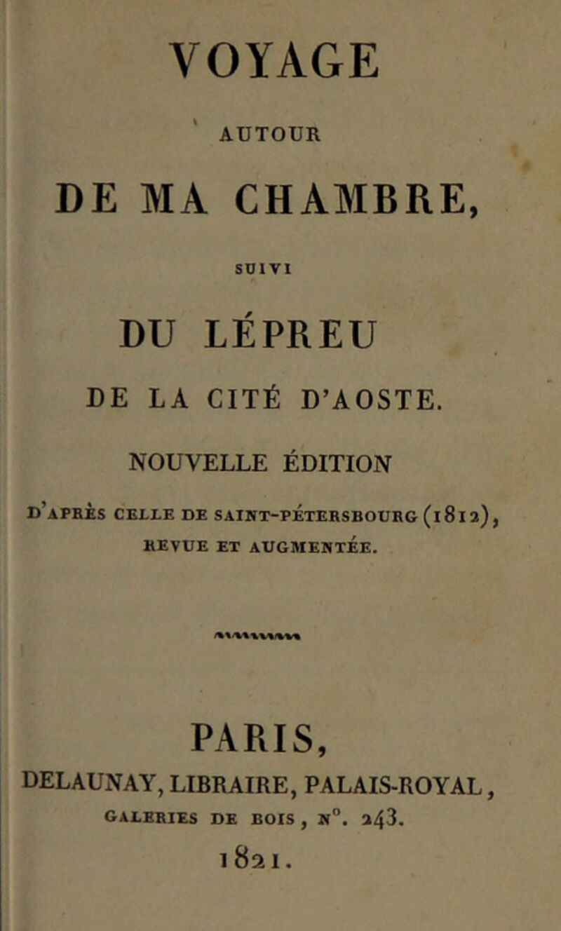 AUTOUR DE MA CHAMBRE, SUIVI DU LÉPREU DE LA CITÉ D’AOSTE. NOUVELLE ÉDITION d’après CELLE DE SAINT-PETERSBOURG (1812), REVUE ET AUGMENTÉE. PARIS, DELAUNAY, LIBRAIRE, PALAIS-ROYAL, galeries DE BOIS , N°. 243. i8ai.